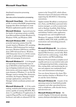 Microsoft Visual Basic
242
distributed transaction-processing
applications.
See also online transaction processing.
Microsoft Visual Basic Often abbreviat-
ed VB. A version of the BASIC programming
language that allows developers to create
Windows applications quickly and easily.
Microsoft Windows Ageneralnamefor
the family of operating systems available
from Microsoft that includes Windows CE,
Windows 95/98, and Windows 2000.
Microsoft Windows 2000 A family of
powerful operating systems from Mi-
crosoft, based on Windows NT, including
Windows 2000 Professional for worksta-
tion users, Windows 2000 Server, and Win-
dows 2000 Advanced Server. Windows
2000 Datacenter Server is a 64-bit version
capable of addressing 64GB of physical
RAM and managing 16 processors.
Microsoft Windows 3.1 A 16-bit graph-
ical operating environment that runs on
top of MS-DOS on Intel-based PCs, featur-
ing overlapping windowed areas, drop-
down menus, and mouse support. The three
main elements of Windows 3.1 are the File
Manager (used to manage files, directories,
and disks), the Program Manager (which
manages applications), and the Print
Manager (which coordinates printers and
printing).
Microsoft Windows 95 A 32-bit, multi-
tasking, multithreaded desktop operating
system capable of running MS-DOS, Win-
dows 3.1, and Windows 95 applications. It
supports Plug and Play (on the appropriate
hardware) and adds an enhanced FAT file
system in the Virtual FAT, which allows
filenames of up to 255 characters while also
supporting the MS-DOS 8.3 filenaming
conventions.
Applets include WordPad (a word proces-
sor), Paint, and WinPad (a personal infor-
mation manager), as well as system tools
such as Backup, ScanDisk, Disk Defrag-
menter, and DriveSpace. The Start button
and desktop Taskbar make application
management easy and straightforward.
Windows 95 supports TCP/IP, IPX/SPX,
NetBEUI, NDIS, FTP, SLIP, and PPP com-
munications and networking protocols.
See also protocol.
Microsoft Windows 98 An evolution-
ary upgrade to Windows 95; includes an in-
tegrated Web browser, several other Web-
based tools for conferencing, e-mail, Web
page creation, and Web publishing.
Windows 98 also includes a complete set of
capable and easy-to-use tools for tasks such
as defragmenting hard disks, compressing
files, testing disks, and monitoring the sys-
tem and supports new multimedia hard-
ware and entertainment technologies.
You can choose between the classic Win-
dows interface familiar to Windows 95 us-
ers and the Active Desktop.
Microsoft Windows CE A small, 32-bit
operating system for hand-held portable
computers and other specialized devices
such as telephones, cable decoder boxes,
and television sets.
Microsoft Windows NT Server Mi-
crosoft’s flagship 32-bit network operating
system,whichprovideshighlevelsofsecurity,
2461book Page 242 Thursday, May 4, 2000 11:59 AM
Copyright © 2000 SYBEX Inc., Alameda, CA. www.sybex.com
 