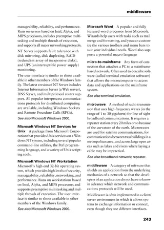 243
middleware
manageability, reliability, and performance.
Runs on servers based on Intel, Alpha, and
MIPS processors, includes preemptive multi-
tasking and multiple threads of execution,
and supports all major networking protocols.
NT Server supports fault tolerance with
disk mirroring, disk duplexing, RAID
(redundant array of inexpensive disks),
and UPS (uninterruptible power supply)
monitoring.
The user interface is similar to those avail-
able in other members of the Windows fam-
ily. The latest version of NT Server includes
Internet Information Server (a Web server),
DNS Server, and multiprotocol router sup-
port. All popular interprocess communica-
tions protocols for distributed computing
are available, including Windows Sockets
and Remote Procedure Calls (RPCs).
See also Microsoft Windows 2000.
Microsoft Windows NT Services for
Unix A package from Microsoft Corpo-
ration that provides Unix services on a Win-
dows NT system, including several popular
command-line utilities, the Perl program-
ming language, and a variety of Unix script-
ing tools.
Microsoft Windows NT Workstation
Microsoft’s high-end 32-bit operating sys-
tem, which provides high levels of security,
manageability, reliability, networking, and
performance. Runs on workstations based
on Intel, Alpha, and MIPS processors and
supports preemptive multitasking and mul-
tiple threads of execution. The user inter-
face is similar to those available in other
members of the Windows family.
See also Microsoft Windows 2000.
Microsoft Word A popular and fully
featured word processor from Microsoft.
Wizards help users with tasks such as mail
merge and formatting, and you can custom-
ize the various toolbars and menu bars to
suit your individual needs. Word also sup-
ports a powerful macro language
micro-to-mainframe Any form of con-
nection that attaches a PC to a mainframe-
based network. Often used to describe soft-
ware (called terminal-emulation software)
that allows the microcomputer to access
data and applications on the mainframe
system.
See also terminal emulation.
microwave A method of radio transmis-
sion that uses high-frequency waves (in the
range of 1 to 30 gigahertz) for line-of-sight
broadband communications. It requires a
repeater station every 20 miles or so because
of the curvature of the earth. Microwaves
are used for satellite communications, for
communications between two buildings in a
metropolitan area, and across large open ar-
eas such as lakes and rivers where laying a
cable may be impractical.
See also broadband network; repeater.
middleware A category of software that
shields an application from the underlying
mechanics of a network so that the devel-
opers of an application do not have to know
in advance which network and communi-
cations protocols will be used.
Middleware is often implemented in a client/
server environment in which it allows sys-
tems to exchange information or connect,
even though they use different interfaces.
2461book Page 243 Thursday, May 4, 2000 11:59 AM
Copyright © 2000 SYBEX Inc., Alameda, CA. www.sybex.com
 