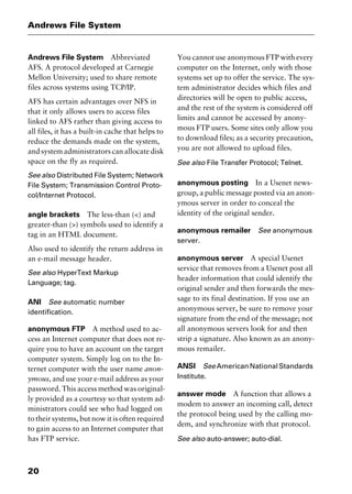Andrews File System
20
Andrews File System Abbreviated
AFS. A protocol developed at Carnegie
Mellon University; used to share remote
files across systems using TCP/IP.
AFS has certain advantages over NFS in
that it only allows users to access files
linked to AFS rather than giving access to
all files, it has a built-in cache that helps to
reduce the demands made on the system,
and system administrators can allocate disk
space on the fly as required.
See also Distributed File System; Network
File System; Transmission Control Proto-
col/Internet Protocol.
angle brackets The less-than (<) and
greater-than (>) symbols used to identify a
tag in an HTML document.
Also used to identify the return address in
an e-mail message header.
See also HyperText Markup
Language; tag.
ANI See automatic number
identification.
anonymous FTP A method used to ac-
cess an Internet computer that does not re-
quire you to have an account on the target
computer system. Simply log on to the In-
ternet computer with the user name anon-
ymous, and use your e-mail address as your
password. This access method was original-
ly provided as a courtesy so that system ad-
ministrators could see who had logged on
to their systems, but now it is often required
to gain access to an Internet computer that
has FTP service.
You cannot use anonymous FTP with every
computer on the Internet, only with those
systems set up to offer the service. The sys-
tem administrator decides which files and
directories will be open to public access,
and the rest of the system is considered off
limits and cannot be accessed by anony-
mous FTP users. Some sites only allow you
to download files; as a security precaution,
you are not allowed to upload files.
See also File Transfer Protocol; Telnet.
anonymous posting In a Usenet news-
group, a public message posted via an anon-
ymous server in order to conceal the
identity of the original sender.
anonymous remailer See anonymous
server.
anonymous server A special Usenet
service that removes from a Usenet post all
header information that could identify the
original sender and then forwards the mes-
sage to its final destination. If you use an
anonymous server, be sure to remove your
signature from the end of the message; not
all anonymous servers look for and then
strip a signature. Also known as an anony-
mous remailer.
ANSI SeeAmericanNationalStandards
Institute.
answer mode A function that allows a
modem to answer an incoming call, detect
the protocol being used by the calling mo-
dem, and synchronize with that protocol.
See also auto-answer; auto-dial.
2461book Page 20 Thursday, May 4, 2000 11:59 AM
Copyright © 2000 SYBEX Inc., Alameda, CA. www.sybex.com
 