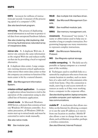 MIPS
246
MIPS Acronym for millions of instruc-
tions per second. A measure of the process-
ing speed of a computer’s CPU.
See also benchmark program.
mirroring The process of duplicating
stored information in real time to protect vi-
tal data from unexpected hardware failures.
See also clustering; disk duplexing; disk
mirroring; fault tolerance; redundant array
of inexpensive disks.
mirror site 1. A duplicate Web site. A
mirror site contains the same information
as the original Web site and reduces traffic
on that site by providing a local or regional
alternative.
2. A duplicate data center. Large compa-
nies running mission-critical applications
often mirror their entire data center so that
the company can continue to function if the
main center is hit by a natural disaster.
MIS See Management Information
System.
mission-critical application A comput-
er application whose function is vital to the
operation of the corporation using it; also
called line-of-business application.
mixed mode In Microsoft Windows
2000 Server, a domain that contains at least
one Windows NT domain controller. As a
safety precaution, all Windows 2000 do-
mains start up in mixed mode and must be
converted to native mode manually.
See also native mode.
MJ See modular jack.
MLID See multiple-link interface driver.
MMC See Microsoft Management Con-
sole.
MMJ See modified modular jack.
MMU See memory management unit.
mnemonic Pronounced “nee-monic.” A
name or abbreviation used to help you re-
member a long or complex instruction. Pro-
gramming languages use many mnemonics
to represent complex instructions.
MNP See Microcom Networking
Protocol.
MO See Magneto-optical storage.
mobile computing 1. The daily use of a
portable or laptop computer as a normal
part of the workday.
2. Techniques used to establish links to a
network by employees who move from one
remote location to another, such as mem-
bers of a sales staff or telecommuters who
work from home. Once the connection is
made, users log in and access network re-
sources as easily as if they were working
from a computer in the corporate office.
See also docking station; laptop computer;
portable computer; port replicator; wire-
less communications.
mobile IP A mechanism that allows mo-
bility on the Internet by allowing a comput-
er to use the same IP address as it moves
from one location to another. Mobile IP
also allows a user to change from one me-
dium, such as Ethernet, to another, perhaps
a wireless connection.
See also Ethernet; Internet Protocol.
2461book Page 246 Thursday, May 4, 2000 11:59 AM
Copyright © 2000 SYBEX Inc., Alameda, CA. www.sybex.com
 