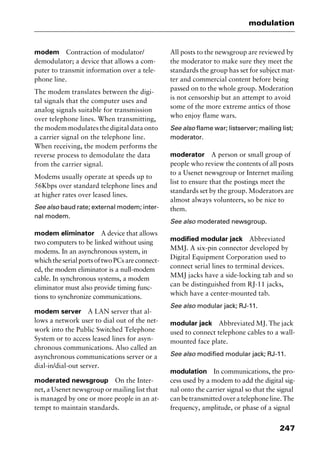 247
modulation
modem Contraction of modulator/
demodulator; a device that allows a com-
puter to transmit information over a tele-
phone line.
The modem translates between the digi-
tal signals that the computer uses and
analog signals suitable for transmission
over telephone lines. When transmitting,
the modem modulates the digital data onto
a carrier signal on the telephone line.
When receiving, the modem performs the
reverse process to demodulate the data
from the carrier signal.
Modems usually operate at speeds up to
56Kbps over standard telephone lines and
at higher rates over leased lines.
See also baud rate; external modem; inter-
nal modem.
modem eliminator A device that allows
two computers to be linked without using
modems. In an asynchronous system, in
whichtheserialportsoftwoPCsareconnect-
ed, the modem eliminator is a null-modem
cable. In synchronous systems, a modem
eliminator must also provide timing func-
tions to synchronize communications.
modem server A LAN server that al-
lows a network user to dial out of the net-
work into the Public Switched Telephone
System or to access leased lines for asyn-
chronous communications. Also called an
asynchronous communications server or a
dial-in/dial-out server.
moderated newsgroup On the Inter-
net, a Usenet newsgroup or mailing list that
is managed by one or more people in an at-
tempt to maintain standards.
All posts to the newsgroup are reviewed by
the moderator to make sure they meet the
standards the group has set for subject mat-
ter and commercial content before being
passed on to the whole group. Moderation
is not censorship but an attempt to avoid
some of the more extreme antics of those
who enjoy flame wars.
See also flame war; listserver; mailing list;
moderator.
moderator A person or small group of
people who review the contents of all posts
to a Usenet newsgroup or Internet mailing
list to ensure that the postings meet the
standards set by the group. Moderators are
almost always volunteers, so be nice to
them.
See also moderated newsgroup.
modified modular jack Abbreviated
MMJ. A six-pin connector developed by
Digital Equipment Corporation used to
connect serial lines to terminal devices.
MMJ jacks have a side-locking tab and so
can be distinguished from RJ-11 jacks,
which have a center-mounted tab.
See also modular jack; RJ-11.
modular jack Abbreviated MJ. The jack
used to connect telephone cables to a wall-
mounted face plate.
See also modified modular jack; RJ-11.
modulation In communications, the pro-
cess used by a modem to add the digital sig-
nal onto the carrier signal so that the signal
canbetransmittedoveratelephoneline.The
frequency, amplitude, or phase of a signal
2461book Page 247 Thursday, May 4, 2000 11:59 AM
Copyright © 2000 SYBEX Inc., Alameda, CA. www.sybex.com
 