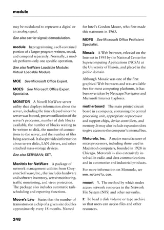 module
248
may be modulated to represent a digital or
an analog signal.
See also carrier signal; demodulation.
module Inprogramming,aself-contained
portion of a larger program written, tested,
and compiled separately. Normally, a mod-
ule performs only one specific operation.
See also NetWare Loadable Module;
Virtual Loadable Module.
MOE See Microsoft Office Expert.
MOES See Microsoft Office Expert
Specialist.
MONITOR A Novell NetWare server
utility that displays information about the
server, including the time elapsed since the
server was booted, percent utilization of the
server’s processor, number of disk blocks
available, the number of blocks waiting to
be written to disk, the number of connec-
tions to the server, and the number of files
being accessed. It also provides information
about server disks, LAN drivers, and other
attached mass-storage devices.
See also SERVMAN; SET.
Monitrix for NetWare A package of
network management utilities from Chey-
enne Software, Inc., that includes hardware
and software inventory, server monitoring,
traffic monitoring, and virus protection.
The package also includes automatic task-
scheduling and reporting functions.
Moore’s Law States that the number of
transistors on a chip of a given size doubles
approximately every 18 months. Named
for Intel’s Gordon Moore, who first made
this statement in 1965.
MOPS See Microsoft Office Proficient
Specialist.
Mosaic A Web browser, released on the
Internet in 1993 by the National Center for
Supercomputing Applications (NCSA) at
the University of Illinois, and placed in the
public domain.
Although Mosaic was one of the first
graphical Web browsers and was available
free for most computing platforms, it has
been overtaken by Netscape Navigator and
Microsoft Internet Explorer.
motherboard The main printed circuit
board in a computer, containing the central
processing unit, appropriate coprocessor
and support chips, device controllers, and
memory. It may also include expansion slots
to give access to the computer’s internal bus.
Motorola, Inc. A major manufacturer of
microprocessors, including those used in
Macintosh computers, founded in 1928 in
Chicago. Motorola is also extensively in-
volved in radio and data communications
and in automotive and industrial products.
For more information on Motorola, see
www.motorola.com.
mount 1. The method by which nodes
access network resources in the Network
File System (NFS) and other networks.
2. To load a disk volume or tape archive
so that users can access files and other
resources.
2461book Page 248 Thursday, May 4, 2000 11:59 AM
Copyright © 2000 SYBEX Inc., Alameda, CA. www.sybex.com
 