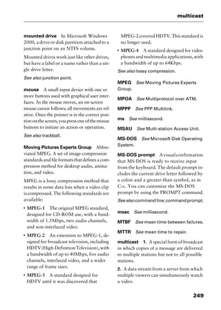 249
multicast
mounted drive In Microsoft Windows
2000, a drive or disk partition attached to a
junction point on an NTFS volume.
Mounted drives work just like other drives,
but have a label or a name rather than a sin-
gle drive letter.
See also junction point.
mouse A small input device with one or
more buttons used with graphical user inter-
faces. As the mouse moves, an on-screen
mouse cursor follows; all movements are rel-
ative. Once the pointer is in the correct posi-
tiononthescreen,youpressoneofthemouse
buttons to initiate an action or operation.
See also trackball.
Moving Pictures Experts Group Abbre-
viated MPEG. A set of image-compression
standardsandfileformatsthatdefinesacom-
pression method for desktop audio, anima-
tion, and video.
MPEG is a lossy compression method that
results in some data loss when a video clip
is compressed. The following standards are
available:
I
MPEG-1 The original MPEG standard,
designed for CD-ROM use, with a band-
width of 1.5Mbps, two audio channels,
and non-interlaced video.
I
MPEG-2 An extension to MPEG-1, de-
signed for broadcast television, including
HDTV(High-DefinitionTelevision),with
a bandwidth of up to 40Mbps, five audio
channels, interlaced video, and a wider
range of frame sizes.
I
MPEG-3 A standard designed for
HDTV until it was discovered that
MPEG-2 covered HDTV. This standard is
no longer used.
I
MPEG-4 A standard designed for video
phonesandmultimediaapplications,with
a bandwidth of up to 64Kbps.
See also lossy compression.
MPEG See Moving Pictures Experts
Group.
MPOA See Multiprotocol over ATM.
MPPP See PPP Multilink.
ms See millisecond.
MSAU See Multi-station Access Unit.
MS-DOS See Microsoft Disk Operating
System.
MS-DOS prompt Avisualconfirmation
that MS-DOS is ready to receive input
from the keyboard. The default prompt in-
cludes the current drive letter followed by
a colon and a greater-than symbol, as in
C:>. You can customize the MS-DOS
prompt by using the PROMPT command.
Seealso commandline;commandprompt.
msec See millisecond.
MTBF See mean time between failures.
MTTR See mean time to repair.
multicast 1. A special form of broadcast
in which copies of a message are delivered
to multiple stations but not to all possible
stations.
2. A data stream from a server from which
multiple viewers can simultaneously watch
a video.
2461book Page 249 Thursday, May 4, 2000 11:59 AM
Copyright © 2000 SYBEX Inc., Alameda, CA. www.sybex.com
 