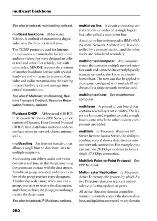multicast backbone
250
See also broadcast; multicasting; unicast.
multicast backbone Abbreviated
Mbone. A method of transmitting digital
video over the Internet in real time.
The TCP/IP protocols used for Internet
transmissions are unsuitable for real-time
audio or video; they were designed to deliv-
er text and other files reliably, but with
some delay. MBONE requires the creation
of another backbone service with special
hardware and software to accommodate
video and audio transmissions; the existing
Internet hardware cannot manage time-
critical transmissions.
See also IP Multicast; multicasting; Real-
time Transport Protocol; Resource Reser-
vation Protocol; unicast.
Multicast DHCP AbbreviatedMDHCP.
In Microsoft Windows 2000 Server, an ex-
tension of Dynamic Host Control Protocol
(DHCP) that distributes multicast address
configurations to network clients automat-
ically.
multicasting An Internet standard that
allows a single host to distribute data to
multiple recipients.
Multicasting can deliver audio and video
content in real time so that the person using
the system can interact with the data stream.
A multicast group is created, and every mem-
ber of the group receives every datagram.
Membership is dynamic; when you join a
group, you start to receive the datastream,
andwhenyouleavethegroup,younolonger
receive the datastream.
See also broadcast; IP Multicast; unicast.
multidrop line A circuit connecting sev-
eral stations or nodes on a single logical
link; also called a multipoint line.
A multidrop line is often used in IBM’s SNA
(Systems Network Architecture). It is con-
trolled by a primary station, and the other
nodes are considered secondary.
multihomed computer Any computer
system that contains multiple network inter-
facecardsandisattachedtoseveralphysically
separate networks; also know as a multi-
homed host. The term can also be applied to
a computer configured with multiple IP ad-
dresses for a single network interface card.
multihomed host See multihomed
computer.
multilayer A printed circuit board that
contains several layers of circuitry. The lay-
ers are laminated together to make a single
board, onto which the other discrete com-
ponents are added.
multilink In Microsoft Windows NT
Server Remote Access Server, the ability to
combine several slower data streams into
one network connection. For example, you
can use two 28.8Kbps modems to form a
single 57.6Kbps connection.
Multilink Point-to-Point Protocol See
PPP Multilink.
Multimaster Replication In Microsoft
Active Directory, the process by which Ac-
tive Directory domains replicate and re-
solve conflicting updates as peers.
All Active Directory domain controllers
maintain a writable copy of the domain data-
base,andupdatinganyrecordonanydomain
2461book Page 250 Thursday, May 4, 2000 11:59 AM
Copyright © 2000 SYBEX Inc., Alameda, CA. www.sybex.com
 