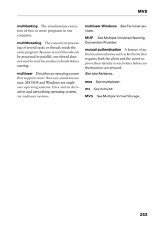 253
MVS
multitasking The simultaneous execu-
tion of two or more programs in one
computer.
multithreading The concurrent process-
ing of several tasks or threads inside the
same program. Because several threads can
be processed in parallel, one thread does
not need to wait for another to finish before
starting.
multiuser Describes an operating system
that supports more than one simultaneous
user. MS-DOS and Windows are single-
user operating systems. Unix and its deriv-
atives and networking operating systems
are multiuser systems.
multiuser Windows See Terminal ser-
vices.
MUP See Multiple Universal Naming
Convention Provider.
mutual authentication A feature of au-
thentication schemes such as Kerberos that
requires both the client and the server to
prove their identity to each other before au-
thentication can proceed.
See also Kerberos.
mux See multiplexer.
mv See millivolt.
MVS See Multiple Virtual Storage.
2461book Page 253 Thursday, May 4, 2000 11:59 AM
Copyright © 2000 SYBEX Inc., Alameda, CA. www.sybex.com
 