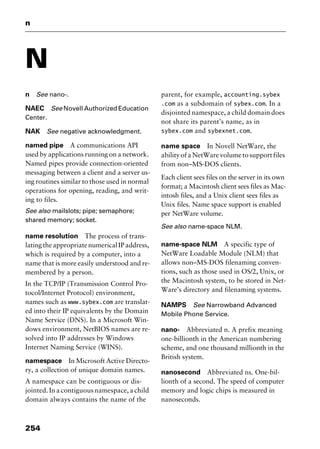 n
254
N
n See nano-.
NAEC See Novell Authorized Education
Center.
NAK See negative acknowledgment.
named pipe A communications API
used by applications running on a network.
Named pipes provide connection-oriented
messaging between a client and a server us-
ing routines similar to those used in normal
operations for opening, reading, and writ-
ing to files.
See also mailslots; pipe; semaphore;
shared memory; socket.
name resolution The process of trans-
latingtheappropriatenumericalIPaddress,
which is required by a computer, into a
name that is more easily understood and re-
membered by a person.
In the TCP/IP (Transmission Control Pro-
tocol/Internet Protocol) environment,
names such as www.sybex.com are translat-
ed into their IP equivalents by the Domain
Name Service (DNS). In a Microsoft Win-
dows environment, NetBIOS names are re-
solved into IP addresses by Windows
Internet Naming Service (WINS).
namespace In Microsoft Active Directo-
ry, a collection of unique domain names.
A namespace can be contiguous or dis-
jointed. In a contiguous namespace, a child
domain always contains the name of the
parent, for example, accounting.sybex
.com as a subdomain of sybex.com. In a
disjointed namespace, a child domain does
not share its parent’s name, as in
sybex.com and sybexnet.com.
name space In Novell NetWare, the
ability of a NetWare volume to support files
from non–MS-DOS clients.
Each client sees files on the server in its own
format; a Macintosh client sees files as Mac-
intosh files, and a Unix client sees files as
Unix files. Name space support is enabled
per NetWare volume.
See also name-space NLM.
name-space NLM A specific type of
NetWare Loadable Module (NLM) that
allows non–MS-DOS filenaming conven-
tions, such as those used in OS/2, Unix, or
the Macintosh system, to be stored in Net-
Ware’s directory and filenaming systems.
NAMPS See Narrowband Advanced
Mobile Phone Service.
nano- Abbreviated n. A prefix meaning
one-billionth in the American numbering
scheme, and one thousand millionth in the
British system.
nanosecond Abbreviated ns. One-bil-
lionth of a second. The speed of computer
memory and logic chips is measured in
nanoseconds.
2461book Page 254 Thursday, May 4, 2000 11:59 AM
Copyright © 2000 SYBEX Inc., Alameda, CA. www.sybex.com
 