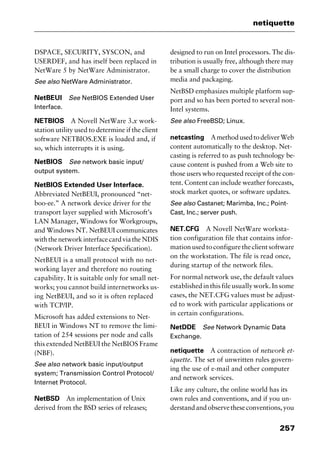257
netiquette
DSPACE, SECURITY, SYSCON, and
USERDEF, and has itself been replaced in
NetWare 5 by NetWare Administrator.
See also NetWare Administrator.
NetBEUI See NetBIOS Extended User
Interface.
NETBIOS A Novell NetWare 3.x work-
station utility used to determine if the client
software NETBIOS.EXE is loaded and, if
so, which interrupts it is using.
NetBIOS See network basic input/
output system.
NetBIOS Extended User Interface.
Abbreviated NetBEUI, pronounced “net-
boo-ee.” A network device driver for the
transport layer supplied with Microsoft’s
LAN Manager, Windows for Workgroups,
and Windows NT. NetBEUI communicates
withthenetworkinterfacecardviatheNDIS
(Network Driver Interface Specification).
NetBEUI is a small protocol with no net-
working layer and therefore no routing
capability. It is suitable only for small net-
works; you cannot build internetworks us-
ing NetBEUI, and so it is often replaced
with TCP/IP.
Microsoft has added extensions to Net-
BEUI in Windows NT to remove the limi-
tation of 254 sessions per node and calls
this extended NetBEUI the NetBIOS Frame
(NBF).
See also network basic input/output
system; Transmission Control Protocol/
Internet Protocol.
NetBSD An implementation of Unix
derived from the BSD series of releases;
designed to run on Intel processors. The dis-
tribution is usually free, although there may
be a small charge to cover the distribution
media and packaging.
NetBSD emphasizes multiple platform sup-
port and so has been ported to several non-
Intel systems.
See also FreeBSD; Linux.
netcasting AmethodusedtodeliverWeb
content automatically to the desktop. Net-
casting is referred to as push technology be-
cause content is pushed from a Web site to
those users who requested receipt of the con-
tent. Content can include weather forecasts,
stock market quotes, or software updates.
See also Castanet; Marimba, Inc.; Point-
Cast, Inc.; server push.
NET.CFG A Novell NetWare worksta-
tion configuration file that contains infor-
mationusedtoconfiguretheclientsoftware
on the workstation. The file is read once,
during startup of the network files.
For normal network use, the default values
established in this file usually work. In some
cases, the NET.CFG values must be adjust-
ed to work with particular applications or
in certain configurations.
NetDDE See Network Dynamic Data
Exchange.
netiquette A contraction of network et-
iquette. The set of unwritten rules govern-
ing the use of e-mail and other computer
and network services.
Like any culture, the online world has its
own rules and conventions, and if you un-
derstandandobservetheseconventions,you
2461book Page 257 Thursday, May 4, 2000 11:59 AM
Copyright © 2000 SYBEX Inc., Alameda, CA. www.sybex.com
 