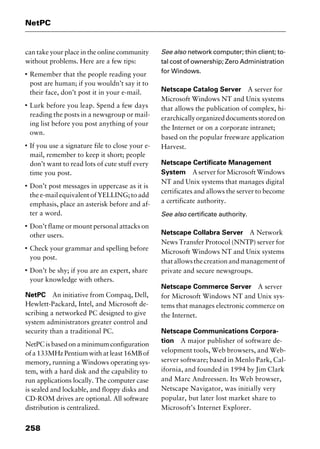 NetPC
258
can take your place in the online community
without problems. Here are a few tips:
I
Remember that the people reading your
post are human; if you wouldn’t say it to
their face, don’t post it in your e-mail.
I
Lurk before you leap. Spend a few days
reading the posts in a newsgroup or mail-
ing list before you post anything of your
own.
I
If you use a signature file to close your e-
mail, remember to keep it short; people
don’t want to read lots of cute stuff every
time you post.
I
Don’t post messages in uppercase as it is
the e-mail equivalent of YELLING; to add
emphasis, place an asterisk before and af-
ter a word.
I
Don’t flame or mount personal attacks on
other users.
I
Check your grammar and spelling before
you post.
I
Don’t be shy; if you are an expert, share
your knowledge with others.
NetPC An initiative from Compaq, Dell,
Hewlett-Packard, Intel, and Microsoft de-
scribing a networked PC designed to give
system administrators greater control and
security than a traditional PC.
NetPCisbasedonaminimumconfiguration
of a 133MHz Pentium with at least 16MB of
memory, running a Windows operating sys-
tem, with a hard disk and the capability to
run applications locally. The computer case
is sealed and lockable, and floppy disks and
CD-ROM drives are optional. All software
distribution is centralized.
See also network computer; thin client; to-
tal cost of ownership; Zero Administration
for Windows.
Netscape Catalog Server A server for
Microsoft Windows NT and Unix systems
that allows the publication of complex, hi-
erarchicallyorganizeddocumentsstoredon
the Internet or on a corporate intranet;
based on the popular freeware application
Harvest.
Netscape Certificate Management
System A server for Microsoft Windows
NT and Unix systems that manages digital
certificates and allows the server to become
a certificate authority.
See also certificate authority.
Netscape Collabra Server A Network
News Transfer Protocol (NNTP) server for
Microsoft Windows NT and Unix systems
thatallowsthecreationandmanagementof
private and secure newsgroups.
Netscape Commerce Server A server
for Microsoft Windows NT and Unix sys-
tems that manages electronic commerce on
the Internet.
Netscape Communications Corpora-
tion A major publisher of software de-
velopment tools, Web browsers, and Web-
server software; based in Menlo Park, Cal-
ifornia, and founded in 1994 by Jim Clark
and Marc Andreessen. Its Web browser,
Netscape Navigator, was initially very
popular, but later lost market share to
Microsoft’s Internet Explorer.
2461book Page 258 Thursday, May 4, 2000 11:59 AM
Copyright © 2000 SYBEX Inc., Alameda, CA. www.sybex.com
 