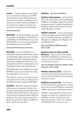 netstat
260
netstat A utility program used to show
server connections running over TCP/IP
(Transmission Control Protocol/Internet
Protocol) and statistics, including current
connections, failed connection attempts, re-
set connections, segments received, seg-
ments sent, and segments retransmitted.
See also ipconfig.
NETSYNC In Novell NetWare, two util-
ity programs for NetWare 3 (NETSYNC3)
and NetWare 4 (NETSYNC4) servers that
allow NetWare 3 servers to be managed by
Novell Directory Services (NDS).
See also Novell Directory Services.
NETUSER In Novell NetWare 4.x, a
workstationutilitythatoffersamenusystem
for performing simple user tasks, including
managing print jobs, sending messages to
other users, mapping network drives, cap-
turing ports to printers or print queues, and
changing the login script and password.
NETUSER replaces the NetWare 3.x utility
SESSION and can be invoked from either
the workstation or the server.
This utility has many of the same features
and controls many of the same functions as
the Windows-based program NWUSER.
NetVIEW IBM SNA (Systems Network
Architecture) management software that
provides monitoring and control functions
for SNA and non-SNA devices. This system
relies heavily on mainframe data-collection
programs, but it also incorporates Token
Ring networks, Rolm CBXs, non-IBM mo-
dems, and PC-level products.
NetWare See Novell NetWare.
NetWare Administrator In Novell Net-
Ware, the main utility used for performing
NetWare 4 and higher supervisory and ad-
ministrative tasks. A graphical application,
NetWare Administrator can be run from
within Windows or OS/2.
NetWare Client32 A set of 32-bit client
software packages released with Novell Net-
ware 5. Client32 software is available for
Windows 3.x, Windows 95, Windows 98,
and Windows NT.
See also NetWare DOS Requester;
NETx.COM.
NetWare Client for DOS and MS
Windows Client software that allows
MS-DOS and Windows workstations to
connect to a Novell NetWare server and ac-
cess network resources.
See also NetWare Client32; NetWare DOS
Requester; NETx.COM.
NetWare Client for OS/2 Client soft-
ware that allows OS/2 workstations to con-
nect to a Novell NetWare server and access
network resources.
NetWare command files Text files cre-
ated by the network administrator contain-
ing a series of Novell NetWare commands
and the appropriate modifying parameters.
NetWare command files execute just as
though you typed the commands at the
NetWare console, and they have the
filename extension .NCF. For example,
AUTOEXEC.NCF contains server
2461book Page 260 Thursday, May 4, 2000 11:59 AM
Copyright © 2000 SYBEX Inc., Alameda, CA. www.sybex.com
 