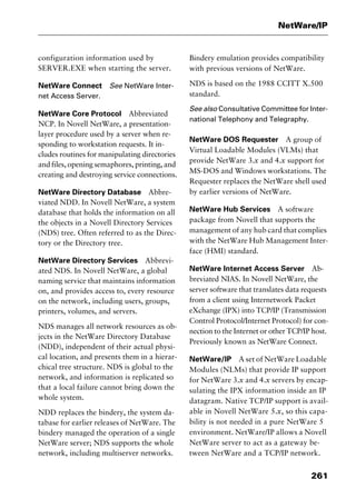 261
NetWare/IP
configuration information used by
SERVER.EXE when starting the server.
NetWare Connect See NetWare Inter-
net Access Server.
NetWare Core Protocol Abbreviated
NCP. In Novell NetWare, a presentation-
layer procedure used by a server when re-
sponding to workstation requests. It in-
cludes routines for manipulating directories
and files, opening semaphores, printing, and
creating and destroying service connections.
NetWare Directory Database Abbre-
viated NDD. In Novell NetWare, a system
database that holds the information on all
the objects in a Novell Directory Services
(NDS) tree. Often referred to as the Direc-
tory or the Directory tree.
NetWare Directory Services Abbrevi-
ated NDS. In Novell NetWare, a global
naming service that maintains information
on, and provides access to, every resource
on the network, including users, groups,
printers, volumes, and servers.
NDS manages all network resources as ob-
jects in the NetWare Directory Database
(NDD), independent of their actual physi-
cal location, and presents them in a hierar-
chical tree structure. NDS is global to the
network, and information is replicated so
that a local failure cannot bring down the
whole system.
NDD replaces the bindery, the system da-
tabase for earlier releases of NetWare. The
bindery managed the operation of a single
NetWare server; NDS supports the whole
network, including multiserver networks.
Bindery emulation provides compatibility
with previous versions of NetWare.
NDS is based on the 1988 CCITT X.500
standard.
See also Consultative Committee for Inter-
national Telephony and Telegraphy.
NetWare DOS Requester A group of
Virtual Loadable Modules (VLMs) that
provide NetWare 3.x and 4.x support for
MS-DOS and Windows workstations. The
Requester replaces the NetWare shell used
by earlier versions of NetWare.
NetWare Hub Services A software
package from Novell that supports the
management of any hub card that complies
with the NetWare Hub Management Inter-
face (HMI) standard.
NetWare Internet Access Server Ab-
breviated NIAS. In Novell NetWare, the
server software that translates data requests
from a client using Internetwork Packet
eXchange (IPX) into TCP/IP (Transmission
Control Protocol/Internet Protocol) for con-
nection to the Internet or other TCP/IP host.
Previously known as NetWare Connect.
NetWare/IP A set of NetWare Loadable
Modules (NLMs) that provide IP support
for NetWare 3.x and 4.x servers by encap-
sulating the IPX information inside an IP
datagram. Native TCP/IP support is avail-
able in Novell NetWare 5.x, so this capa-
bility is not needed in a pure NetWare 5
environment. NetWare/IP allows a Novell
NetWare server to act as a gateway be-
tween NetWare and a TCP/IP network.
2461book Page 261 Thursday, May 4, 2000 11:59 AM
Copyright © 2000 SYBEX Inc., Alameda, CA. www.sybex.com
 