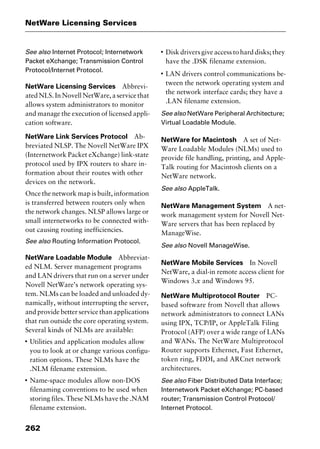 NetWare Licensing Services
262
See also Internet Protocol; Internetwork
Packet eXchange; Transmission Control
Protocol/Internet Protocol.
NetWare Licensing Services Abbrevi-
ated NLS. In Novell NetWare, a service that
allows system administrators to monitor
and manage the execution of licensed appli-
cation software.
NetWare Link Services Protocol Ab-
breviated NLSP. The Novell NetWare IPX
(Internetwork Packet eXchange) link-state
protocol used by IPX routers to share in-
formation about their routes with other
devices on the network.
Once the network map is built, information
is transferred between routers only when
the network changes. NLSP allows large or
small internetworks to be connected with-
out causing routing inefficiencies.
See also Routing Information Protocol.
NetWare Loadable Module Abbreviat-
ed NLM. Server management programs
and LAN drivers that run on a server under
Novell NetWare’s network operating sys-
tem. NLMs can be loaded and unloaded dy-
namically, without interrupting the server,
and provide better service than applications
that run outside the core operating system.
Several kinds of NLMs are available:
I
Utilities and application modules allow
you to look at or change various configu-
ration options. These NLMs have the
.NLM filename extension.
I
Name-space modules allow non-DOS
filenaming conventions to be used when
storing files. These NLMs have the .NAM
filename extension.
I
Disk drivers give access to hard disks; they
have the .DSK filename extension.
I
LAN drivers control communications be-
tween the network operating system and
the network interface cards; they have a
.LAN filename extension.
See also NetWare Peripheral Architecture;
Virtual Loadable Module.
NetWare for Macintosh A set of Net-
Ware Loadable Modules (NLMs) used to
provide file handling, printing, and Apple-
Talk routing for Macintosh clients on a
NetWare network.
See also AppleTalk.
NetWare Management System A net-
work management system for Novell Net-
Ware servers that has been replaced by
ManageWise.
See also Novell ManageWise.
NetWare Mobile Services In Novell
NetWare, a dial-in remote access client for
Windows 3.x and Windows 95.
NetWare Multiprotocol Router PC-
based software from Novell that allows
network administrators to connect LANs
using IPX, TCP/IP, or AppleTalk Filing
Protocol (AFP) over a wide range of LANs
and WANs. The NetWare Multiprotocol
Router supports Ethernet, Fast Ethernet,
token ring, FDDI, and ARCnet network
architectures.
See also Fiber Distributed Data Interface;
Internetwork Packet eXchange; PC-based
router; Transmission Control Protocol/
Internet Protocol.
2461book Page 262 Thursday, May 4, 2000 11:59 AM
Copyright © 2000 SYBEX Inc., Alameda, CA. www.sybex.com
 