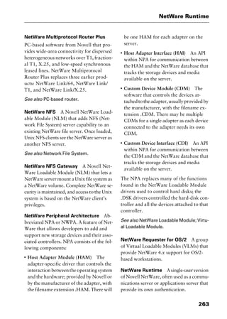 263
NetWare Runtime
NetWare Multiprotocol Router Plus
PC-based software from Novell that pro-
vides wide-area connectivity for dispersed
heterogeneous networks over T1, fraction-
al T1, X.25, and low-speed synchronous
leased lines. NetWare Multiprotocol
Router Plus replaces three earlier prod-
ucts: NetWare Link/64, NetWare Link/
T1, and NetWare Link/X.25.
See also PC-based router.
NetWare NFS A Novell NetWare Load-
able Module (NLM) that adds NFS (Net-
work File System) server capability to an
existing NetWare file server. Once loaded,
Unix NFS clients see the NetWare server as
another NFS server.
See also Network File System.
NetWare NFS Gateway A Novell Net-
Ware Loadable Module (NLM) that lets a
NetWare server mount a Unix file system as
a NetWare volume. Complete NetWare se-
curity is maintained, and access to the Unix
system is based on the NetWare client’s
privileges.
NetWare Peripheral Architecture Ab-
breviated NPA or NWPA. A feature of Net-
Ware that allows developers to add and
support new storage devices and their asso-
ciated controllers. NPA consists of the fol-
lowing components:
I
Host Adapter Module (HAM) The
adapter-specific driver that controls the
interaction between the operating system
and the hardware; provided by Novell or
by the manufacturer of the adapter, with
the filename extension .HAM. There will
be one HAM for each adapter on the
server.
I
Host Adapter Interface (HAI) An API
within NPA for communication between
the HAM and the NetWare database that
tracks the storage devices and media
available on the server.
I
Custom Device Module (CDM) The
software that controls the devices at-
tached to the adapter, usually provided by
the manufacturer, with the filename ex-
tension .CDM. There may be multiple
CDMs for a single adapter as each device
connected to the adapter needs its own
CDM.
I
Custom Device Interface (CDI) An API
within NPA for communication between
the CDM and the NetWare database that
tracks the storage devices and media
available on the server.
The NPA replaces many of the functions
found in the NetWare Loadable Module
drivers used to control hard disks; the
.DSK drivers controlled the hard-disk con-
troller and all the devices attached to that
controller.
See also NetWare Loadable Module; Virtu-
al Loadable Module.
NetWare Requester for OS/2 A group
of Virtual Loadable Modules (VLMs) that
provide NetWare 4.x support for OS/2-
based workstations.
NetWare Runtime Asingle-userversion
of Novell NetWare, often used as a commu-
nications server or applications server that
provide its own authentication.
2461book Page 263 Thursday, May 4, 2000 11:59 AM
Copyright © 2000 SYBEX Inc., Alameda, CA. www.sybex.com
 