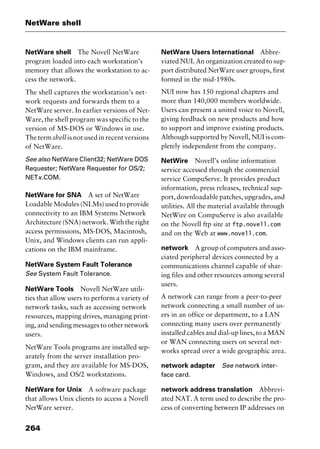 NetWare shell
264
NetWare shell The Novell NetWare
program loaded into each workstation’s
memory that allows the workstation to ac-
cess the network.
The shell captures the workstation’s net-
work requests and forwards them to a
NetWare server. In earlier versions of Net-
Ware, the shell program was specific to the
version of MS-DOS or Windows in use.
The term shell is not used in recent versions
of NetWare.
See also NetWare Client32; NetWare DOS
Requester; NetWare Requester for OS/2;
NETx.COM.
NetWare for SNA A set of NetWare
Loadable Modules (NLMs) used to provide
connectivity to an IBM Systems Network
Architecture(SNA)network.Withtheright
access permissions, MS-DOS, Macintosh,
Unix, and Windows clients can run appli-
cations on the IBM mainframe.
NetWare System Fault Tolerance
See System Fault Tolerance.
NetWare Tools Novell NetWare utili-
ties that allow users to perform a variety of
network tasks, such as accessing network
resources, mapping drives, managing print-
ing, and sending messages to other network
users.
NetWare Tools programs are installed sep-
arately from the server installation pro-
gram, and they are available for MS-DOS,
Windows, and OS/2 workstations.
NetWare for Unix A software package
that allows Unix clients to access a Novell
NetWare server.
NetWare Users International Abbre-
viated NUI. An organization created to sup-
port distributed NetWare user groups, first
formed in the mid-1980s.
NUI now has 150 regional chapters and
more than 140,000 members worldwide.
Users can present a united voice to Novell,
giving feedback on new products and how
to support and improve existing products.
Although supported by Novell, NUI is com-
pletely independent from the company.
NetWire Novell’s online information
service accessed through the commercial
service CompuServe. It provides product
information, press releases, technical sup-
port, downloadable patches, upgrades, and
utilities. All the material available through
NetWire on CompuServe is also available
on the Novell ftp site at ftp.novell.com
and on the Web at www.novell.com.
network A group of computers and asso-
ciated peripheral devices connected by a
communications channel capable of shar-
ing files and other resources among several
users.
A network can range from a peer-to-peer
network connecting a small number of us-
ers in an office or department, to a LAN
connecting many users over permanently
installed cables and dial-up lines, to a MAN
or WAN connecting users on several net-
works spread over a wide geographic area.
network adapter See network inter-
face card.
network address translation Abbrevi-
ated NAT. A term used to describe the pro-
cess of converting between IP addresses on
2461book Page 264 Thursday, May 4, 2000 11:59 AM
Copyright © 2000 SYBEX Inc., Alameda, CA. www.sybex.com
 