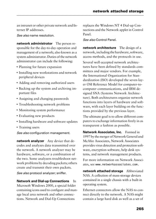 265
network attached storage
an intranet or other private network and In-
ternet IP addresses.
See also name resolution.
network administrator The person re-
sponsible for the day-to-day operation and
management of a network; also known as a
system administrator. Duties of the network
administrator can include the following:
I
Planning for future expansion
I
Installing new workstations and network
peripheral devices
I
Adding and removing authorized users
I
Backing up the system and archiving im-
portant files
I
Assigning and changing passwords
I
Troubleshooting network problems
I
Monitoring system performance
I
Evaluating new products
I
Installing hardware and software updates
I
Training users
See also configuration management.
network analyzer Any device that de-
codes and analyzes data transmitted over
the network. A network analyzer may be
hardware, software, or a combination of
the two. Some analyzers troubleshoot net-
work problems by decoding packets; others
create and transmit their own packets.
See also protocol analyzer; sniffer.
Network and Dial-up Connections In
Microsoft Windows 2000, a special folder
containing icons used to configure and man-
age local area network and other connec-
tions. Network and Dial-Up Connections
replaces the Windows NT 4 Dial-up Con-
nections and the Network applet in Control
Panel.
See also Control Panel.
network architecture The design of a
network, including the hardware, software,
access methods, and the protocols in use.
Several well-accepted network architec-
tures have been defined by standards com-
mittees and major vendors. For example,
the International Organization for Stan-
dardization (ISO) developed the seven-lay-
er OSI Reference Model for computer-to-
computer communications, and IBM de-
signed SNA (Systems Network Architec-
ture). Both architectures organize network
functions into layers of hardware and soft-
ware, with each layer building on the func-
tions provided by the previous layer.
The ultimate goal is to allow different com-
puters to exchange information freely in as
transparent a fashion as possible.
Network Associates, Inc. Formed in
1997 by the merger of Network General and
McAfee Associates, Network Associates
provides virus detection and protection soft-
ware, encryption software, help desk sys-
tems, and network management products.
For more information on Network Associ-
ates, see www.networkassociates.com.
network attached storage Abbreviated
NAS. A collection of mass-storage devices
contained in a single chassis with a built-in
operating system.
Ethernet connectors allow the NAS to con-
nect directly to the network. A NAS might
contain a large hard disk as well as a set of
2461book Page 265 Thursday, May 4, 2000 11:59 AM
Copyright © 2000 SYBEX Inc., Alameda, CA. www.sybex.com
 