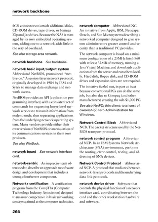 network backbone
266
SCSI connectors to attach additional disks,
CD-ROM drives, tape drives, or Iomega
Zip and Jaz drives. Because the NAS is man-
aged by its own embedded operating sys-
tem, adding one to a network adds little in
the way of overhead.
See also storage area network.
network backbone See backbone.
network basic input/output system
Abbreviated NetBIOS, pronounced “net-
bye-os.” A session-layer network protocol,
originally developed in 1984 by IBM and
Sytek to manage data exchange and net-
work access.
NetBIOS provides an API (application pro-
gramming interface) with a consistent set of
commands for requesting lower-level net-
work services to transmit information from
node to node, thus separating applications
from the underlying network operating sys-
tem. Many vendors provide either their
own version of NetBIOS or an emulation of
its communications services in their own
products.
See also WinSock.
network board See network interface
card.
network-centric An imprecise term of-
ten used to describe an approach to software
design and development that includes a
strong client/server component.
Network+ certification A certification
program from the CompTIA (Computer
Technology Industry Association) designed
to measure competence in basic networking
concepts; aimed at the computer technician.
network computer Abbreviated NC.
An initiative from Apple, IBM, Netscape,
Oracle, and Sun Microsystems describing a
networked computer designed to give sys-
tem administrators greater control and se-
curity than a traditional PC provides.
The network computer is based on a mini-
mum configuration of a 25MHz Intel i960
with at least 32MB of memory, running a
Java Virtual Machine, and downloads appli-
cations from the server and runs them local-
ly. Hard disk, floppy disk, and CD-ROM
drives and expansion slots are not required.
The initiative fizzled out, in part at least
because conventional PCs can do the same
job, but also due to Compaq (and other
manufacturers) creating the sub-$1,000 PC.
See also NetPC; thin client; total cost of
ownership; Zero Administration for
Windows.
Network Control Block Abbreviated
NCB. The packet structure used by the Net-
BIOS transport protocol.
network control program Abbreviat-
ed NCP. In an IBM Systems Network Ar-
chitecture (SNA) environment, performs
the routing, error control, testing, and ad-
dressing of SNA devices.
Network Control Protocol Abbreviat-
ed NCP. A protocol that mediates between
network-layerprotocolsandtheunderlying
data link protocols.
network device driver Software that
controls the physical function of a network
interface card, coordinating between the
card and the other workstation hardware
and software.
2461book Page 266 Thursday, May 4, 2000 11:59 AM
Copyright © 2000 SYBEX Inc., Alameda, CA. www.sybex.com
 