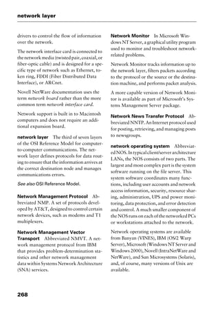 network layer
268
drivers to control the flow of information
over the network.
The network interface card is connected to
thenetworkmedia(twistedpair,coaxial,or
fiber-optic cable) and is designed for a spe-
cific type of network such as Ethernet, to-
ken ring, FDDI (Fiber Distributed Data
Interface), or ARCnet.
Novell NetWare documentation uses the
term network board rather than the more
common term network interface card.
Network support is built in to Macintosh
computers and does not require an addi-
tional expansion board.
network layer The third of seven layers
of the OSI Reference Model for computer-
to-computer communications. The net-
work layer defines protocols for data rout-
ing to ensure that the information arrives at
the correct destination node and manages
communications errors.
See also OSI Reference Model.
Network Management Protocol Ab-
breviated NMP. A set of protocols devel-
oped by AT&T, designed to control certain
network devices, such as modems and T1
multiplexers.
Network Management Vector
Transport Abbreviated NMVT. A net-
work management protocol from IBM
that provides problem-determination sta-
tistics and other network management
data within Systems Network Architecture
(SNA) services.
Network Monitor In Microsoft Win-
dows NT Server, a graphical utility program
used to monitor and troubleshoot network-
related problems.
Network Monitor tracks information up to
the network layer, filters packets according
to the protocol or the source or the destina-
tion machine, and performs packet analysis.
A more capable version of Network Moni-
tor is available as part of Microsoft’s Sys-
tems Management Server package.
Network News Transfer Protocol Ab-
breviated NNTP. An Internet protocol used
for posting, retrieving, and managing posts
to newsgroups.
network operating system Abbreviat-
edNOS.Intypicalclient/serverarchitecture
LANs, the NOS consists of two parts. The
largest and most complex part is the system
software running on the file server. This
system software coordinates many func-
tions, including user accounts and network
access information, security, resource shar-
ing, administration, UPS and power moni-
toring, data protection, and error detection
and control. A much smaller component of
the NOS runs on each of the networked PCs
or workstations attached to the network.
Network operating systems are available
from Banyan (VINES), IBM (OS/2 Warp
Server),Microsoft(WindowsNTServerand
Windows 2000), Novell (IntraNetWare and
NetWare), and Sun Microsystems (Solaris),
and, of course, many versions of Unix are
available.
2461book Page 268 Thursday, May 4, 2000 11:59 AM
Copyright © 2000 SYBEX Inc., Alameda, CA. www.sybex.com
 