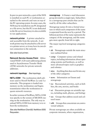 269
newsgroup
In peer-to-peer networks, a part of the NOS
is installed on each PC or workstation at-
tached to the network and runs on top of
the PC operating system. In some cases, the
NOS may be installed on one PC designated
as a file server, but this PC is not dedicated
to the file-server function; it is also available
to run applications.
network printer A printer attached to
and accessible from the network. A net-
work printer may be attached to a file server
or a printer server, or it may have its own di-
rect connection to the network.
See also local printer.
Network Service Access Point Abbre-
viated NSAP. A 20-octet addressing scheme
used in Asynchronous Transfer Mode
(ATM) networks for private network
addresses.
network topology See topology.
NETx.COM The workstation shell soft-
ware used in Novell NetWare 2.x and 3.x
networks. This program is loaded into
memory on the workstation and begins
transmission when the workstation re-
quests network resources.
In earlier versions of NetWare, NETx.COM
was specific to the version of MS-DOS run-
ning on the workstation. The only way to
unload NETx.COM from memory is to re-
boot the workstation.
See also NetWare Client32; NetWare DOS
Requester.
newsgroup A Usenet e-mail discussion
group devoted to a single topic. Subscribers
to a newsgroup post articles that can be
read by all the other subscribers.
Newsgroup names fit into a formal struc-
ture in which each component of the name
is separated from the next by a period. The
leftmost portion of the name represents the
category of the newsgroup, and the name
gets more specific from left to right.
The major top-level newsgroup categories
are:
I
alt Newsgroups outside the main struc-
ture outlined below
I
comp Computer science and related
topics, including information about oper-
ating systems and hardware, as well as
more advanced topics such as graphics
and robotics
I
misc Anything that does not fit into any
of the other categories
I
news Information on Usenet and
newsgroups
I
rec Recreational activities, such as hob-
bies, the arts, movies, and books
I
sci Discussion groups on scientific top-
ics, including math, physics, and biology
I
soc Groups that address social and cul-
tural issues
I
talk Groups that concentrate on contro-
versial subjects
Private newsgroups are often available on
corporate intranets, where organization,
2461book Page 269 Thursday, May 4, 2000 11:59 AM
Copyright © 2000 SYBEX Inc., Alameda, CA. www.sybex.com
 