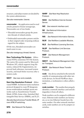 newsreader
270
structure, and subject matter are decided by
the system administrator.
See also newsreader; Usenet.
newsreader An application used to read
articles posted to Usenet newsgroups.
Newsreaders are of two kinds:
I
Threaded newsreaders group the posts
into threads of related articles.
I
Unthreaded newsreaders present articles
in their original order of posting without
regard for the subject.
Of the two, threaded newsreaders are
much easier to use.
See also newsgroup; thread; Usenet.
New Technology File System Abbre-
viated NTFS; sometimes NT File System.
The native file system used by Microsoft
Windows NT, which supports long file-
names, reduced file fragmentation, im-
proved fault tolerance, increased system
security, and much better recovery after a
system crash.
NEXT See near-end crosstalk.
Next Hop Resolution Protocol Abbre-
viated NHRP. An Internet name resolution
protocol designed to route IP datagrams
across nonbroadcast multiple access net-
works such as Asynchronous Transfer
Mode (ATM), frame relay, Switched Mul-
timegabit Data Service (SMDS), and X.25.
See also Asynchronous Transfer Mode ; IP
over ATM; IP switching.
NFS See Network File System.
NHRP See Next Hop Resolution
Protocol.
NIAS See NetWare Internet Access
Server.
NIC See network interface card.
NII See National Information
Infrastructure.
NIS See Network Information Service.
NLM See NetWare Loadable Module.
NLS See NetWare Licensing Services.
NLSP See NetWare Link Services
Protocol.
NMP See Network Management
Protocol.
NMVT See Network Management Vec-
tor Transport.
NNTP See Network News Transfer
Protocol.
node Any device attached to the network
capable of communicating with other net-
work devices. In Novell NetWare docu-
mentation, a workstation is often called a
node.
node number Thenumberthatuniquely
identifies a network interface card and dis-
tinguishes it from all others.
Node numbers can be assigned in different
ways. Ethernet node numbers are factory-
set, so no two Ethernet boards have the
same number. On other network interface
cards, node numbers are set by jumpers or
switches.
2461book Page 270 Thursday, May 4, 2000 11:59 AM
Copyright © 2000 SYBEX Inc., Alameda, CA. www.sybex.com
 