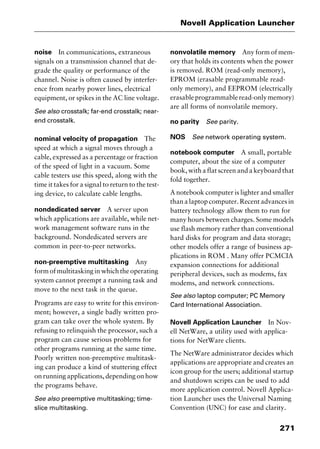 271
Novell Application Launcher
noise In communications, extraneous
signals on a transmission channel that de-
grade the quality or performance of the
channel. Noise is often caused by interfer-
ence from nearby power lines, electrical
equipment, or spikes in the AC line voltage.
See also crosstalk; far-end crosstalk; near-
end crosstalk.
nominal velocity of propagation The
speed at which a signal moves through a
cable, expressed as a percentage or fraction
of the speed of light in a vacuum. Some
cable testers use this speed, along with the
time it takes for a signal to return to the test-
ing device, to calculate cable lengths.
nondedicated server A server upon
which applications are available, while net-
work management software runs in the
background. Nondedicated servers are
common in peer-to-peer networks.
non-preemptive multitasking Any
form of multitasking in which the operating
system cannot preempt a running task and
move to the next task in the queue.
Programs are easy to write for this environ-
ment; however, a single badly written pro-
gram can take over the whole system. By
refusing to relinquish the processor, such a
program can cause serious problems for
other programs running at the same time.
Poorly written non-preemptive multitask-
ing can produce a kind of stuttering effect
on running applications, depending on how
the programs behave.
See also preemptive multitasking; time-
slice multitasking.
nonvolatile memory Any form of mem-
ory that holds its contents when the power
is removed. ROM (read-only memory),
EPROM (erasable programmable read-
only memory), and EEPROM (electrically
erasableprogrammableread-onlymemory)
are all forms of nonvolatile memory.
no parity See parity.
NOS See network operating system.
notebook computer A small, portable
computer, about the size of a computer
book, with a flat screen and a keyboard that
fold together.
A notebook computer is lighter and smaller
than a laptop computer. Recent advances in
battery technology allow them to run for
many hours between charges. Some models
use flash memory rather than conventional
hard disks for program and data storage;
other models offer a range of business ap-
plications in ROM . Many offer PCMCIA
expansion connections for additional
peripheral devices, such as modems, fax
modems, and network connections.
See also laptop computer; PC Memory
Card International Association.
Novell Application Launcher In Nov-
ell NetWare, a utility used with applica-
tions for NetWare clients.
The NetWare administrator decides which
applications are appropriate and creates an
icon group for the users; additional startup
and shutdown scripts can be used to add
more application control. Novell Applica-
tion Launcher uses the Universal Naming
Convention (UNC) for ease and clarity.
2461book Page 271 Thursday, May 4, 2000 11:59 AM
Copyright © 2000 SYBEX Inc., Alameda, CA. www.sybex.com
 