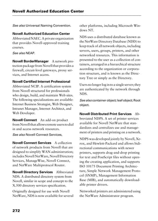 Novell Authorized Education Center
272
See also Universal Naming Convention.
Novell Authorized Education Center
Abbreviated NAEC. A private organization
that provides Novell-approved training
courses.
See also NEAP.
Novell BorderManager A network pro-
tectionpackagefromNovellthatprovidesa
firewall, circuit-level gateways, proxy ser-
vices, and Internet access.
Novell Certified Internet Professional
Abbreviated NCIP. A certification system
from Novell structured for professionals
who design, build, and maintain Web sites.
The following specializations are available:
Internet Business Strategist, Web Designer,
Intranet Manager, Internet Architect, and
Web Developer.
Novell Connect An add-on product
from Novell that allows remote users to dial
in and access network resources.
See also Novell Connect Services,
Novell Connect Services A collection
of network products from Novell that are
designed to simplify WAN administration;
includes Novell NetWare, Novell Directory
Services, ManageWise, Novell Connect,
and NetWare Multiprotocol Router.
Novell Directory Services Abbreviated
NDS. A distributed directory system from
Novell, similar in scope and concept to the
X.500 directory services specification.
Originally designed for use with Novell
NetWare, NDS is now available for several
other platforms, including Microsoft Win-
dows NT.
NDS uses a distributed database known as
the NetWare Directory Database (NDD) to
keep track of all network objects, including
servers, users, groups, printers, and other
networked resources. This information is
presented to the user as a collection of con-
tainers, arranged in a hierarchical structure
according to the organization or corpora-
tion structure, and is known as the Direc-
tory Tree or simply as the Directory.
Users no longer log in to a single server; they
are authenticated by the network through
NDS.
See also container object; leaf object; Root
object.
Novell Distributed Print Services Ab-
breviated NDPS. A set of printer services
available for Novell NetWare that stan-
dardizes and centralizes use and manage-
ment of printers and printing on a network.
NDPS was developed jointly by Novell, Xe-
rox, and Hewlett-Packard and allows bidi-
rectional communications with newer
printers, supports drag-and-drop printing
for text and PostScript files without open-
ing the creating application, and supports
ISO 10175 Document Printing Architec-
ture, Simple Network Management Proto-
col (SNMP), Management Information
Base (MIB), and automatically download-
able printer drivers.
Networked printers are administered using
the NetWare Administrator program.
2461book Page 272 Thursday, May 4, 2000 11:59 AM
Copyright © 2000 SYBEX Inc., Alameda, CA. www.sybex.com
 