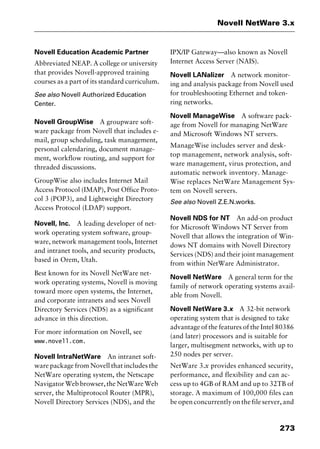 273
Novell NetWare 3.x
Novell Education Academic Partner
Abbreviated NEAP. A college or university
that provides Novell-approved training
courses as a part of its standard curriculum.
See also Novell Authorized Education
Center.
Novell GroupWise A groupware soft-
ware package from Novell that includes e-
mail, group scheduling, task management,
personal calendaring, document manage-
ment, workflow routing, and support for
threaded discussions.
GroupWise also includes Internet Mail
Access Protocol (IMAP), Post Office Proto-
col 3 (POP3), and Lightweight Directory
Access Protocol (LDAP) support.
Novell, Inc. A leading developer of net-
work operating system software, group-
ware, network management tools, Internet
and intranet tools, and security products,
based in Orem, Utah.
Best known for its Novell NetWare net-
work operating systems, Novell is moving
toward more open systems, the Internet,
and corporate intranets and sees Novell
Directory Services (NDS) as a significant
advance in this direction.
For more information on Novell, see
www.novell.com.
Novell IntraNetWare An intranet soft-
ware package from Novell that includes the
NetWare operating system, the Netscape
Navigator Web browser, the NetWare Web
server, the Multiprotocol Router (MPR),
Novell Directory Services (NDS), and the
IPX/IP Gateway—also known as Novell
Internet Access Server (NAIS).
Novell LANalizer A network monitor-
ing and analysis package from Novell used
for troubleshooting Ethernet and token-
ring networks.
Novell ManageWise A software pack-
age from Novell for managing NetWare
and Microsoft Windows NT servers.
ManageWise includes server and desk-
top management, network analysis, soft-
ware management, virus protection, and
automatic network inventory. Manage-
Wise replaces NetWare Management Sys-
tem on Novell servers.
See also Novell Z.E.N.works.
Novell NDS for NT An add-on product
for Microsoft Windows NT Server from
Novell that allows the integration of Win-
dows NT domains with Novell Directory
Services (NDS) and their joint management
from within NetWare Administrator.
Novell NetWare A general term for the
family of network operating systems avail-
able from Novell.
Novell NetWare 3.x A 32-bit network
operating system that is designed to take
advantage of the features of the Intel 80386
(and later) processors and is suitable for
larger, multisegment networks, with up to
250 nodes per server.
NetWare 3.x provides enhanced security,
performance, and flexibility and can ac-
cess up to 4GB of RAM and up to 32TB of
storage. A maximum of 100,000 files can
be open concurrently on the file server, and
2461book Page 273 Thursday, May 4, 2000 11:59 AM
Copyright © 2000 SYBEX Inc., Alameda, CA. www.sybex.com
 