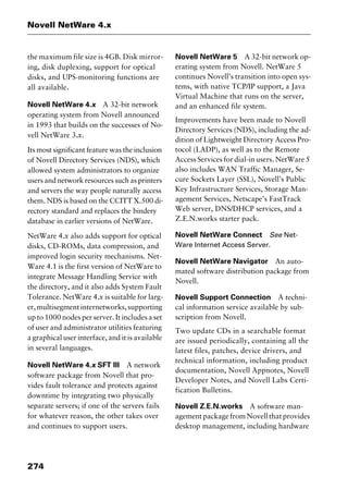 Novell NetWare 4.x
274
the maximum file size is 4GB. Disk mirror-
ing, disk duplexing, support for optical
disks, and UPS-monitoring functions are
all available.
Novell NetWare 4.x A 32-bit network
operating system from Novell announced
in 1993 that builds on the successes of No-
vell NetWare 3.x.
Its most significant feature was the inclusion
of Novell Directory Services (NDS), which
allowed system administrators to organize
users and network resources such as printers
and servers the way people naturally access
them. NDS is based on the CCITT X.500 di-
rectory standard and replaces the bindery
database in earlier versions of NetWare.
NetWare 4.x also adds support for optical
disks, CD-ROMs, data compression, and
improved login security mechanisms. Net-
Ware 4.1 is the first version of NetWare to
integrate Message Handling Service with
the directory, and it also adds System Fault
Tolerance. NetWare 4.x is suitable for larg-
er,multisegmentinternetworks,supporting
up to 1000 nodes per server. It includes a set
of user and administrator utilities featuring
a graphical user interface, and it is available
in several languages.
Novell NetWare 4.x SFT III A network
software package from Novell that pro-
vides fault tolerance and protects against
downtime by integrating two physically
separate servers; if one of the servers fails
for whatever reason, the other takes over
and continues to support users.
Novell NetWare 5 A 32-bit network op-
erating system from Novell. NetWare 5
continues Novell’s transition into open sys-
tems, with native TCP/IP support, a Java
Virtual Machine that runs on the server,
and an enhanced file system.
Improvements have been made to Novell
Directory Services (NDS), including the ad-
dition of Lightweight Directory Access Pro-
tocol (LADP), as well as to the Remote
Access Services for dial-in users. NetWare 5
also includes WAN Traffic Manager, Se-
cure Sockets Layer (SSL), Novell’s Public
Key Infrastructure Services, Storage Man-
agement Services, Netscape’s FastTrack
Web server, DNS/DHCP services, and a
Z.E.N.works starter pack.
Novell NetWare Connect See Net-
Ware Internet Access Server.
Novell NetWare Navigator An auto-
mated software distribution package from
Novell.
Novell Support Connection A techni-
cal information service available by sub-
scription from Novell.
Two update CDs in a searchable format
are issued periodically, containing all the
latest files, patches, device drivers, and
technical information, including product
documentation, Novell Appnotes, Novell
Developer Notes, and Novell Labs Certi-
fication Bulletins.
Novell Z.E.N.works A software man-
agementpackagefromNovellthatprovides
desktop management, including hardware
2461book Page 274 Thursday, May 4, 2000 11:59 AM
Copyright © 2000 SYBEX Inc., Alameda, CA. www.sybex.com
 