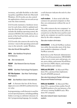 275
NWLink NetBIOS
inventory, and adds flexibility to the desk-
top policy capabilities built into Microsoft
Windows. Z.E.N.works can also control
the applications a client can run and can op-
erate the client remotely.
Z.E.N.works maintains a hardware inven-
tory for each client, which is updated each
time the client logs on to the network, and
includes the desktop operating system, the
amount of RAM in the workstation, the ca-
pacity of the local hard disk, and any con-
nected peripherals.
Z.E.N.works also removes the need to log
on twice—once to the operating system and
once to the network—under Windows.
See also Novell ManageWise.
NPA See NetWare Peripheral
Architecture.
ns See nanosecond.
NSAP See Network Service Access
Point.
NTFS See New Technology File System.
NT File System See New Technology
File System.
NUI See NetWare Users International.
null A character that has all the binary
digits set to zero (ASCII 0) and therefore has
no value.
In programming, a null character is used for
several special purposes, including padding
fields or serving as a delimiter character. In
the C programming language, for example,
a null character indicates the end of a char-
acter string.
null modem A short serial cable that
connects two personal computers so that
they can communicate without the use of
modems.
The cable connects the two computers’ se-
rial ports, and certain lines in the cable are
crossed over so that the wires used for send-
ing by one computer are used for receiving
data by the other computer.
See also modem eliminator.
NWADMIN A Novell NetWare worksta-
tion utility that provides most of the func-
tions needed to administer a Novell
NetWare network.
Referred to as the Network Administrator
in the Novell documentation, NWADMIN
allows you to create users and groups, cre-
ate, move, delete, and rename Novell Direc-
tory Services (NDS) objects, and manage
NDS partitions and volumes.
NWLink IPX/SPX In Microsoft Win-
dows NT, a protocol that implements
Novell’s IPX/SPX protocol.
See also Internetwork Packet eXchange;
Sequenced Packet Exchange.
NWLink NetBIOS In Microsoft Win-
dows NT, a protocol that enables Novell
NetBIOS packets to be sent between a No-
vell server running NetBIOS and a Win-
dows NT computer.
See also network basic input/output
system.
2461book Page 275 Thursday, May 4, 2000 11:59 AM
Copyright © 2000 SYBEX Inc., Alameda, CA. www.sybex.com
 