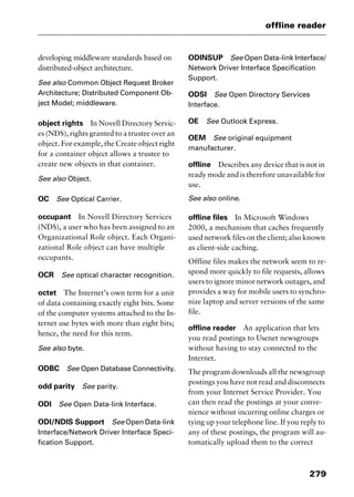 279
offline reader
developing middleware standards based on
distributed-object architecture.
See also Common Object Request Broker
Architecture; Distributed Component Ob-
ject Model; middleware.
object rights In Novell Directory Servic-
es (NDS), rights granted to a trustee over an
object. For example, the Create object right
for a container object allows a trustee to
create new objects in that container.
See also Object.
OC See Optical Carrier.
occupant In Novell Directory Services
(NDS), a user who has been assigned to an
Organizational Role object. Each Organi-
zational Role object can have multiple
occupants.
OCR See optical character recognition.
octet The Internet’s own term for a unit
of data containing exactly eight bits. Some
of the computer systems attached to the In-
ternet use bytes with more than eight bits;
hence, the need for this term.
See also byte.
ODBC See Open Database Connectivity.
odd parity See parity.
ODI See Open Data-link Interface.
ODI/NDIS Support See Open Data-link
Interface/Network Driver Interface Speci-
fication Support.
ODINSUP See Open Data-link Interface/
Network Driver Interface Specification
Support.
ODSI See Open Directory Services
Interface.
OE See Outlook Express.
OEM See original equipment
manufacturer.
offline Describes any device that is not in
ready mode and is therefore unavailable for
use.
See also online.
offline files In Microsoft Windows
2000, a mechanism that caches frequently
used network files on the client; also known
as client-side caching.
Offline files makes the network seem to re-
spond more quickly to file requests, allows
users to ignore minor network outages, and
provides a way for mobile users to synchro-
nize laptop and server versions of the same
file.
offline reader An application that lets
you read postings to Usenet newsgroups
without having to stay connected to the
Internet.
The program downloads all the newsgroup
postings you have not read and disconnects
from your Internet Service Provider. You
can then read the postings at your conve-
nience without incurring online charges or
tying up your telephone line. If you reply to
any of these postings, the program will au-
tomatically upload them to the correct
2461book Page 279 Thursday, May 4, 2000 11:59 AM
Copyright © 2000 SYBEX Inc., Alameda, CA. www.sybex.com
 