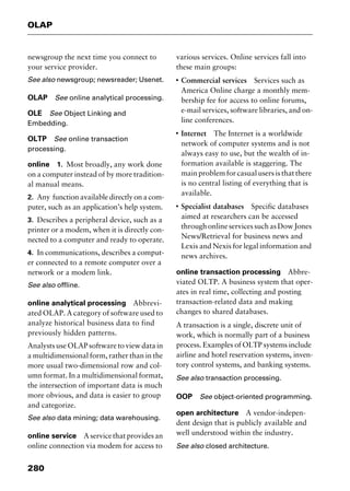 OLAP
280
newsgroup the next time you connect to
your service provider.
See also newsgroup; newsreader; Usenet.
OLAP See online analytical processing.
OLE See Object Linking and
Embedding.
OLTP See online transaction
processing.
online 1. Most broadly, any work done
on a computer instead of by more tradition-
al manual means.
2. Any function available directly on a com-
puter, such as an application’s help system.
3. Describes a peripheral device, such as a
printer or a modem, when it is directly con-
nected to a computer and ready to operate.
4. In communications, describes a comput-
er connected to a remote computer over a
network or a modem link.
See also offline.
online analytical processing Abbrevi-
ated OLAP. A category of software used to
analyze historical business data to find
previously hidden patterns.
Analysts use OLAP software to view data in
a multidimensional form, rather than in the
more usual two-dimensional row and col-
umn format. In a multidimensional format,
the intersection of important data is much
more obvious, and data is easier to group
and categorize.
See also data mining; data warehousing.
online service A service that provides an
online connection via modem for access to
various services. Online services fall into
these main groups:
I
Commercial services Services such as
America Online charge a monthly mem-
bership fee for access to online forums,
e-mail services, software libraries, and on-
line conferences.
I
Internet The Internet is a worldwide
network of computer systems and is not
always easy to use, but the wealth of in-
formation available is staggering. The
main problem for casual users is that there
is no central listing of everything that is
available.
I
Specialist databases Specific databases
aimed at researchers can be accessed
throughonlineservicessuchasDowJones
News/Retrieval for business news and
Lexis and Nexis for legal information and
news archives.
online transaction processing Abbre-
viated OLTP. A business system that oper-
ates in real time, collecting and posting
transaction-related data and making
changes to shared databases.
A transaction is a single, discrete unit of
work, which is normally part of a business
process. Examples of OLTP systems include
airline and hotel reservation systems, inven-
tory control systems, and banking systems.
See also transaction processing.
OOP See object-oriented programming.
open architecture A vendor-indepen-
dent design that is publicly available and
well understood within the industry.
See also closed architecture.
2461book Page 280 Thursday, May 4, 2000 11:59 AM
Copyright © 2000 SYBEX Inc., Alameda, CA. www.sybex.com
 