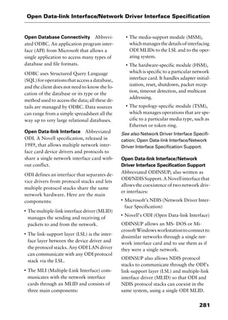 281
Open Data-link Interface/Network Driver Interface Specification
Open Database Connectivity Abbrevi-
ated ODBC. An application program inter-
face (API) from Microsoft that allows a
single application to access many types of
database and file formats.
ODBC uses Structured Query Language
(SQL)foroperationsthataccessadatabase,
and the client does not need to know the lo-
cation of the database or its type or the
method used to access the data; all these de-
tails are managed by ODBC. Data sources
can range from a simple spreadsheet all the
way up to very large relational databases.
Open Data-link Interface Abbreviated
ODI. A Novell specification, released in
1989, that allows multiple network inter-
face card device drivers and protocols to
share a single network interface card with-
out conflict.
ODI defines an interface that separates de-
vice drivers from protocol stacks and lets
multiple protocol stacks share the same
network hardware. Here are the main
components:
I
The multiple-link interface driver (MLID)
manages the sending and receiving of
packets to and from the network.
I
The link-support layer (LSL) is the inter-
face layer between the device driver and
the protocol stacks. Any ODI LAN driver
can communicate with any ODI protocol
stack via the LSL.
I
The MLI (Multiple-Link Interface) com-
municates with the network interface
cards through an MLID and consists of
three main components:
I
The media-support module (MSM),
which manages the details of interfacing
ODI MLIDs to the LSL and to the oper-
ating system.
I
The hardware-specific module (HSM),
which is specific to a particular network
interface card. It handles adapter initial-
ization, reset, shutdown, packet recep-
tion, timeout detection, and multicast
addressing.
I
The topology-specific module (TSM),
which manages operations that are spe-
cific to a particular media type, such as
Ethernet or token ring.
See also Network Driver Interface Specifi-
cation; Open Data-link Interface/Network
Driver Interface Specification Support.
Open Data-link Interface/Network
Driver Interface Specification Support
Abbreviated ODINSUP; also written as
ODI/NDIS Support. A Novell interface that
allows the coexistence of two network driv-
er interfaces:
I
Microsoft’s NDIS (Network Driver Inter-
face Specification)
I
Novell’s ODI (Open Data-link Interface)
ODINSUP allows an MS- DOS or Mi-
crosoft Windows workstation to connect to
dissimilar networks through a single net-
work interface card and to use them as if
they were a single network.
ODINSUP also allows NDIS protocol
stacks to communicate through the ODI’s
link-support layer (LSL) and multiple-link
interface driver (MLID) so that ODI and
NDIS protocol stacks can coexist in the
same system, using a single ODI MLID.
2461book Page 281 Thursday, May 4, 2000 11:59 AM
Copyright © 2000 SYBEX Inc., Alameda, CA. www.sybex.com
 