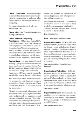 285
Organizational Unit
Oracle Corporation A major developer
of powerful relational database software,
client/server development tools, and other
related products for multiuser enterprise
computing.
For more information on Oracle, see
www.oracle.com.
Oracle NCA See Oracle Network Com-
puting Architecture.
Oracle Network Computing
Architecture Abbreviated Oracle NCA.
A set of technologies from Oracle Corpora-
tion designed to allow clients to access in-
formation from Web servers, database
servers, and other systems. NCA includes
open Internet standards and special compo-
nents called cartridges that provide a con-
nection between proprietary applications.
Orange Book Lay term for the National
Security Agency document called “Trusted
Computer System Evaluation Criteria,” or
TCSEC, which specifies security levels that
vendors must comply with to achieve
Department of Defense security standards;
so called because of the color of its cover.
This publication details standards for secu-
rity levels used to control access to computer
systems from Class A1, the highest verifiable
security level, to Class D, the lowest, which
has no security.
Class C2 is the security level most appropri-
ate to the business world; higher levels of se-
curity tend to intrude too much into normal
commercial working patterns. C2 security
requires that the operating system provide
individual logins with separate accounts and
a verifiable audit trail, that resources have
owners, and that files and other system re-
sources be protected from other processes
that might corrupt them.
According to the standard, a C2 compliant
workstation cannot be connected to a net-
work. Secure networking is defined in
“Trusted Network Interpretation,” which
is known as the Red Book.
See also security.
ORB See Object Request Broker.
Organization object In Novell Directo-
ry Services (NDS), a container object below
the Country object and above the Organi-
zational Unit object that helps to organize
other objects in the tree. You must have at
least one Organization object, usually the
name of your company or department, and
you can use multiple Organization objects
if you wish.
See also leaf object; Novell Directory
Services.
Organizational Role object In Novell
Directory Services (NDS), a container object
used to specify a role within an organization
such as Workgroup Leader or Department
Manager who has access to certain NDS ob-
jects or files. The Organizational Role object
is often used for container administrators.
See also occupant.
Organizational Unit In Microsoft’s Ac-
tive Directory, an object that can contain
other objects, such as other Organizational
Units, users, groups, or Distributed File Sys-
tem (DFS) shares.
See also Active Directory.
2461book Page 285 Thursday, May 4, 2000 11:59 AM
Copyright © 2000 SYBEX Inc., Alameda, CA. www.sybex.com
 