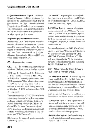 Organizational Unit object
286
Organizational Unit object In Novell
Directory Services (NDS), a container ob-
ject below the Organization object. The Or-
ganizational Unit object can contain other
Organizational Unit objects or leaf objects.
This container is not a required container,
but its use allows better management of
workgroups or project teams.
original equipment manufacturer
Abbreviated OEM. The original manufac-
turer of a hardware subsystem or compo-
nent. For example, Canon makes the print
engine used in many laser printers, includ-
ing those from Hewlett-Packard (HP); in
this case, Canon is the OEM, and HP is a
value-added reseller (VAR).
OS See operating system.
OS/2 A 32-bit multitasking operating sys-
tem from IBM that runs on Intel processors.
OS/2 was developed jointly by Microsoft
and IBM as the successor to MS-DOS,
with Windows as a stop-gap measure until
OS/2 was ready. When Microsoft chose to
back Windows, placing considerable re-
sources behind the breakthrough release
of Windows 3, IBM took control of OS/2
development.
The current version of OS/2 Warp includes
voice-recognition software, Internet access,
and peer-to-peer networking. It supports
Novell Directory Services (NDS) and in-
cludes IBM Personal Communications/
3270, a package used to communicate with
Systems Network Architecture (SNA) sys-
tems over TCP/IP networks.
IBM’s server for network environments is
OS/2 Warp Server.
OS/2 client Any computer running OS/2
that connects to a network server. OS/2 cli-
ent workstations support TCP/IP, IPX/SPX,
NetBIOS, and named pipes.
OS/2 Warp Server A network operat-
ing system, based on LAN Server 4, from
IBM. It provides network services, system
management services, remote access, stan-
dard file-sharing and network print servic-
es, support for up to 1,000 users, and secure
Internet access.
As an application server, OS/2 Warp Server
supports Microsoft Windows and Windows
NT applications and can support OS/2,
MS-DOS, Windows, Windows NT, AIX,
and Macintosh clients. All the important
network protocols are available, including
TCP/IP, NetBIOS, and IPX.
OSF Abbreviation for Open Software
Foundation. See Open Group.
OSI Reference Model A networking ref-
erence model defined by the ISO (Interna-
tional Organization for Standardization)
that divides computer-to-computer commu-
nications into seven connected layers. Such
layers are known as a protocol stack.
Each successively higher layer builds on the
functions of the layers below, as follows:
I
Application layer 7 The highest level of
the model. It defines the manner in which
applications interact with the network, in-
cluding database management, e-mail,
and terminal-emulation programs.
I
Presentation layer 6 Defines the way in
which data is formatted, presented, con-
verted, and encoded.
2461book Page 286 Thursday, May 4, 2000 11:59 AM
Copyright © 2000 SYBEX Inc., Alameda, CA. www.sybex.com
 