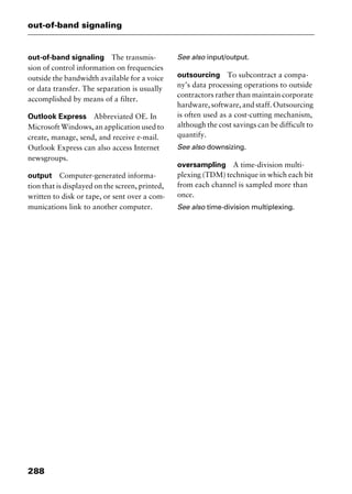 out-of-band signaling
288
out-of-band signaling The transmis-
sion of control information on frequencies
outside the bandwidth available for a voice
or data transfer. The separation is usually
accomplished by means of a filter.
Outlook Express Abbreviated OE. In
Microsoft Windows, an application used to
create, manage, send, and receive e-mail.
Outlook Express can also access Internet
newsgroups.
output Computer-generated informa-
tion that is displayed on the screen, printed,
written to disk or tape, or sent over a com-
munications link to another computer.
See also input/output.
outsourcing To subcontract a compa-
ny’s data processing operations to outside
contractors rather than maintain corporate
hardware, software, and staff. Outsourcing
is often used as a cost-cutting mechanism,
although the cost savings can be difficult to
quantify.
See also downsizing.
oversampling A time-division multi-
plexing (TDM) technique in which each bit
from each channel is sampled more than
once.
See also time-division multiplexing.
2461book Page 288 Thursday, May 4, 2000 11:59 AM
Copyright © 2000 SYBEX Inc., Alameda, CA. www.sybex.com
 