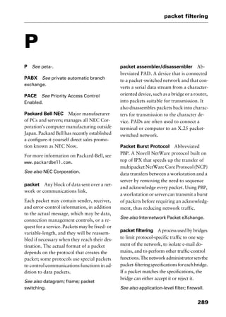 289
packet filtering
P
P See peta-.
PABX See private automatic branch
exchange.
PACE See Priority Access Control
Enabled.
Packard Bell NEC Major manufacturer
of PCs and servers; manages all NEC Cor-
poration’s computer manufacturing outside
Japan. Packard Bell has recently established
a configure-it-yourself direct sales promo-
tion known as NEC Now.
For more information on Packard-Bell, see
www.packardbell.com.
See also NEC Corporation.
packet Any block of data sent over a net-
work or communications link.
Each packet may contain sender, receiver,
and error-control information, in addition
to the actual message, which may be data,
connection management controls, or a re-
quest for a service. Packets may be fixed- or
variable-length, and they will be reassem-
bled if necessary when they reach their des-
tination. The actual format of a packet
depends on the protocol that creates the
packet; some protocols use special packets
to control communications functions in ad-
dition to data packets.
See also datagram; frame; packet
switching.
packet assembler/disassembler Ab-
breviated PAD. A device that is connected
to a packet-switched network and that con-
verts a serial data stream from a character-
oriented device, such as a bridge or a router,
into packets suitable for transmission. It
also disassembles packets back into charac-
ters for transmission to the character de-
vice. PADs are often used to connect a
terminal or computer to an X.25 packet-
switched network.
Packet Burst Protocol Abbreviated
PBP. A Novell NetWare protocol built on
top of IPX that speeds up the transfer of
multipacket NetWare Core Protocol (NCP)
data transfers between a workstation and a
server by removing the need to sequence
and acknowledge every packet. Using PBP,
a workstation or server can transmit a burst
of packets before requiring an acknowledg-
ment, thus reducing network traffic.
See also Internetwork Packet eXchange.
packet filtering A process used by bridges
to limit protocol-specific traffic to one seg-
ment of the network, to isolate e-mail do-
mains, and to perform other traffic-control
functions.Thenetworkadministratorsetsthe
packet-filteringspecificationsforeachbridge.
If a packet matches the specifications, the
bridge can either accept it or reject it.
See also application-level filter; firewall.
2461book Page 289 Thursday, May 4, 2000 11:59 AM
Copyright © 2000 SYBEX Inc., Alameda, CA. www.sybex.com
 