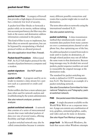 packet-level filter
290
packet-level filter Acategoryoffirewall
that provides a high degree of convenience,
but a relatively low level of security.
A packet-level filter blocks or forwards a
packet solely on its merits, without taking
into account past history; the filter may also
look at the source and destination address
information contained in the packet.
This kind of filter is easy to implement, has
little effect on network operations, but can
be bypassed by encapsulating a blocked
protocol within an allowed protocol.
See also application-level filter; firewall.
Packet-level Procedure Abbreviated
PAP. An X.25 full-duplex protocol for the
transfer of packets between a computer and
a modem.
packet signature See NCP packet
signature.
packet sniffer A program used by an in-
truder to monitor a data stream for a pat-
tern such as a password or credit card
number.
Packet sniffers also have a more salutary pur-
pose when used for network analysis and
troubleshooting by the system administrator.
See also network analyzer; protocol
analyzer.
packet-switched network A network
that consists of a series of interconnected
circuits that route individual packets of
data over one of several routes, offering
flexibility and high reliability.
A packet-switched network may also be
called connectionless because it contains
many different possible connections and
routes that a packet might take to reach its
destination.
The term often refers to networks using the
international standard X.25.
See also packet switching.
packet switching A data-transmission
method that simultaneously routes and
transmits data packets from many custom-
ers over a communications channel or tele-
phone line, thus optimizing use of the line.
An addressed packet is routed from node to
node until it reaches its destination, al-
though related packets may not all follow
the same route to that destination. Because
long messages may be divided into several
packets, packet sequence numbers are used
to reassemble the original message at the
destination node.
The standard for packet-switching net-
works is defined in CCITT recommenda-
tion X.25. The Internet is an example of a
packet-switching network.
See also Consultative Committee for Inter-
national Telephony and Telegraphy; pack-
et-switched network.
PAD Seepacketassembler/disassembler.
page A single document available on the
World Wide Web or on a corporate intra-
net. A page can contain any combination of
text, graphics, animated graphics, audio,
and video and can be static or dynamic.
See also HyperText Markup Language.
page fault In Microsoft Windows, the
fault that occurs when Windows attempts
2461book Page 290 Thursday, May 4, 2000 11:59 AM
Copyright © 2000 SYBEX Inc., Alameda, CA. www.sybex.com
 