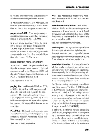 291
parallel processing
to read to or write from a virtual memory
location that is designated not present.
In Microsoft Windows Task Manager, the
number of times information is read from
disk because it was not present in memory.
page-mode RAM A memory-manage-
ment technique used to speed up the perfor-
mance of dynamic RAM (DRAM).
In a page-mode memory system, the mem-
ory is divided into pages by specialized
DRAM chips. Consecutive accesses to
memory addresses in the same page result in
a page-mode cycle that takes about half the
time of a regular DRAM cycle.
paged memory management unit
Abbreviated PMMU. A specialized chip de-
signed to manage virtual memory. High-end
processors, such as the Motorola 68040 and
the Intel Pentium, have all the functions of a
PMMU built into the chip itself.
See also virtual memory.
paging file InMicrosoftWindows2000,
a hidden file used to hold programs and
data files that will not currently fit into
memory. The paging file, along with an
area of physical memory, make up the vir-
tual memory system. In most other operat-
ing systems, the paging file is known as the
swap file.
PalmPilot Thehand-heldcomputerfrom
3Com Corporation, which has proved to be
extremely popular, with more than 1 mil-
lion units sold to date.
See also 3Com Corporation.
PAP See Packet-level Procedure; Pass-
word Authentication Protocol; Printer Ac-
cess Protocol.
parallel communications The trans-
mission of information from computer to
computer or from computer to peripheral
device, in which all the bits that make up the
character are transmitted at the same time
over a multiline cable.
See also serial communications.
parallel port An input/output (I/O) port
that manages information eight bits at a
time; often used to connect a parallel printer.
See also parallel communications; RS-232-
C; serial communications; serial port.
parallel processing A computing meth-
od that can be performed by systems con-
taining two or more processors operating
simultaneously. In parallel processing, all
processors work on different aspects of the
same program at the same time, in order to
share the computational load.
Parallel-processing computers can achieve
incredible speeds. The Cray X-MP48 peaks
at 1000 million floating-point operations
per second (1000 MFLOP) using four ex-
tremely powerful processors, and parallel-
hypercube systems, first marketed by Intel,
can exceed 65,536 processors with speeds
of up to 262 billion floating-point opera-
tions per second (262 GFLOP).
In all but the most trivial parallel-processing
applications, the programmer or the operat-
ing system must assign approximate proces-
sor loads; otherwise, it is possible for non-
optimized systems to fail to take advantage
ofthepoweravailableand,intheworstcase,
2461book Page 291 Thursday, May 4, 2000 11:59 AM
Copyright © 2000 SYBEX Inc., Alameda, CA. www.sybex.com
 
