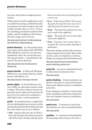 parent directory
292
run more slowly than on single-processor
systems.
All this speed is used for applications such
as weather forecasting, in which the predic-
tive programs can take as long to run as the
weather actually takes to arrive, 3-D seis-
mic modeling, groundwater and toxic flow
studies, and the modeling of full-motion
dinosaur images used in movies.
See also asymmetrical multiprocessing;
symmetrical multiprocessing.
parent directory In a hierarchical direc-
tory system, such as that used by MS-DOS,
OS/2, Windows, and Unix, the directory
immediately above the current directory.
The special symbol .. is shorthand for the
name of the parent directory.
See also period and double-period
directories.
parent domain In Microsoft Windows
2000 Server, any domain that has another
domain subordinate to it.
See also domain; first-layer domain.
parent object In Novell Directory Ser-
vices (NDS), an object that contains anoth-
er object. This term is relative, because any
particular parent object also has parent ob-
jects of its own and can be considered a
child object from a certain perspective.
parity In communications, a simple form
of error checking that uses an extra or redun-
dantbitafterthedatabitsbutbeforethestop
bit or bits. Parity may be set as follows:
I
Odd Indicates that the sum of all the 1
bits in the byte plus the parity bit must be
odd. If the total is already odd, the parity
bit is set to zero; if it is even, the parity bit
is set to one.
I
Even If the sum of all the 1 bits is even,
the parity bit must be set to zero; if it is
odd, the parity bit must be set to one.
I
Mark The parity bit is always set to one
and is used as the eighth bit.
I
Space The parity bit is set to zero and is
used as the eighth bit.
I
None If parity is set to none, there is
no parity bit, and no parity checking is
performed.
The parity settings used by both communi-
cating computers must match. Most online
services, such as CompuServe or America
Online, use no parity and an 8-bit data word.
See also asynchronous transmission;
parity checking; parity error.
parity bit An extra or redundant bit used
to detect data transmission errors.
See also parity.
parity checking A check mechanism ap-
plied to a character or a series of characters
that uses the addition of extra or redundant
parity bits.
Parity checking is useful for a variety of pur-
poses, including asynchronous communica-
tions and computer memory coordination.
See also parity.
parity error A mismatch in parity bits
that indicates an error in transmitted data.
See also parity.
partition 1. A portion of a hard disk that
the operating system treats as if it were a
2461book Page 292 Thursday, May 4, 2000 11:59 AM
Copyright © 2000 SYBEX Inc., Alameda, CA. www.sybex.com
 