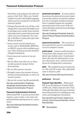 Password Authentication Protocol
294
birth dates, and anything to do with com-
puters or Star Trek. There are a limited
number of words in the English language,
and it is easy for a computer to try them all
relatively quickly.
I
Change all passwords every 90 days, and
change those associated with high-securi-
ty privileges every month. Some network
operating systems require that passwords
expire even more frequently. For exam-
ple, in NetWare 5, passwords expire after
40 days by default.
I
Some systems provide default pass-
words, such as MANAGER, SERVICE,
or GUEST, as part of the installation pro-
cess. These default passwords should be
changed immediately.
I
Limit concurrent sessions to one per
system.
I
Do not allow more than two or three
invalid password attempts before
disconnecting.
I
Do not allow generic accounts.
I
Promptly remove the accounts of trans-
ferred or terminated people, as well as all
unused accounts.
I
Review the security log files periodically.
See also authentication; Challenge-
Handshake Authentication Protocol;
Password Authentication Protocol.
Password Authentication Protocol
Abbreviated PAP. A security protocol that
requires a user to enter a user name and
password before gaining access to a secure
server.
See also Challenge-Handshake Authenti-
cation Protocol.
password encryption In certain operat-
ing systems, the password you enter to gain
access to the system is not stored as ordinary
text, but is encrypted, and this encrypted
form is compared against the encrypted
password stored on the server. If the two
match, the logon continues; if not, the logon
attempt is rejected.
See also Challenge-Handshake Authenti-
cation Protocol; Password Authentication
Protocol.
password protection The use of one or
more passwords to prevent unauthorized
access to computer systems.
patch panel A panel, usually located in a
wiring closet, that contains rows of tele-
phone-type modular jacks. A patch panel
allows the network administrator to con-
nect, disconnect, move, and test network
devices by changing these connections.
path Thecompletelocationofadirectory
or a file in the file system. Also called path-
name or directory path.
See also Universal Naming Convention.
pathname See path.
Payload Type Identifier Abbreviated
PTI. In an Asynchronous Transfer Mode
(ATM) cell, a field contained in the 5-byte
cell header that defines the type of informa-
tion in the payload area, including user, net-
work, and management information.
See also Cell Loss Priority; Header Error
Control; Virtual Channel Identifier; Virtual
Path Identifier.
PB See petabyte.
2461book Page 294 Thursday, May 4, 2000 11:59 AM
Copyright © 2000 SYBEX Inc., Alameda, CA. www.sybex.com
 