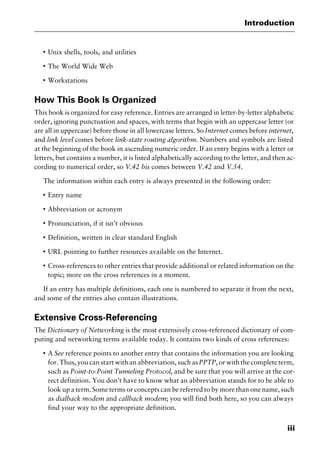 iii
Introduction
I
Unix shells, tools, and utilities
I
The World Wide Web
I
Workstations
How This Book Is Organized
This book is organized for easy reference. Entries are arranged in letter-by-letter alphabetic
order, ignoring punctuation and spaces, with terms that begin with an uppercase letter (or
are all in uppercase) before those in all lowercase letters. So Internet comes before internet,
and link level comes before link-state routing algorithm. Numbers and symbols are listed
at the beginning of the book in ascending numeric order. If an entry begins with a letter or
letters, but contains a number, it is listed alphabetically according to the letter, and then ac-
cording to numerical order, so V.42 bis comes between V.42 and V.54.
The information within each entry is always presented in the following order:
I
Entry name
I
Abbreviation or acronym
I
Pronunciation, if it isn’t obvious
I
Definition, written in clear standard English
I
URL pointing to further resources available on the Internet.
I
Cross-references to other entries that provide additional or related information on the
topic; more on the cross references in a moment.
If an entry has multiple definitions, each one is numbered to separate it from the next,
and some of the entries also contain illustrations.
Extensive Cross-Referencing
The Dictionary of Networking is the most extensively cross-referenced dictionary of com-
puting and networking terms available today. It contains two kinds of cross references:
I
A See reference points to another entry that contains the information you are looking
for. Thus, you can start with an abbreviation, such asPPTP, or with the complete term,
such as Point-to-Point Tunneling Protocol, and be sure that you will arrive at the cor-
rect definition. You don’t have to know what an abbreviation stands for to be able to
look up a term. Some terms or concepts can be referred to by more than one name, such
as dialback modem and callback modem; you will find both here, so you can always
find your way to the appropriate definition.
2461book Page iii Thursday, May 4, 2000 11:59 AM
Copyright © 2000 SYBEX Inc., Alameda, CA. www.sybex.com
 