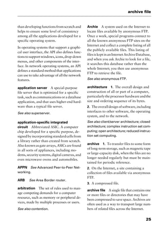 25
archive file
than developing functions from scratch and
helps to ensure some level of consistency
among all the applications developed for a
specific operating system.
In operating systems that support a graphi-
cal user interface, the API also defines func-
tionstosupportwindows,icons,drop-down
menus, and other components of the inter-
face. In network operating systems, an API
defines a standard method that applications
can use to take advantage of all the network
features.
application server A special-purpose
file server that is optimized for a specific
task, such as communications or a database
application, and that uses higher-end hard-
ware than a typical file server.
See also superserver.
application-specific integrated
circuit Abbreviated ASIC. A computer
chip developed for a specific purpose, de-
signed by incorporating standard cells from
a library rather than created from scratch.
Also known as gate arrays, ASICs are found
in all sorts of appliances, including mo-
dems,securitysystems,digitalcameras,and
even microwave ovens and automobiles.
APPN See Advanced Peer-to-Peer Net-
working.
ARB See Area Border router.
arbitration The set of rules used to man-
age competing demands for a computer
resource, such as memory or peripheral de-
vices, made by multiple processes or users.
See also contention.
Archie A system used on the Internet to
locate files available by anonymous FTP.
Once a week, special programs connect to
all the known anonymous FTP sites on the
Internet and collect a complete listing of all
the publicly available files. This listing of
files is kept in an Internet Archive Database,
and when you ask Archie to look for a file,
it searches this database rather than the
whole Internet; you then use anonymous
FTP to retrieve the file.
See also anonymous FTP.
architecture 1. The overall design and
construction of all or part of a computer,
particularlytheprocessorhardwareandthe
size and ordering sequence of its bytes.
2. Theoveralldesignofsoftware,including
interfaces to other software, the operating
system, and to the network.
See also client/server architecture; closed
architecture; complex instruction set com-
puting; open architecture; reduced instruc-
tion set computing.
archive 1. To transfer files to some form
of long-term storage, such as magnetic tape
or large-capacity disk, when the files are no
longer needed regularly but must be main-
tained for periodic reference.
2. On the Internet, a site containing a
collection of files available via anonymous
FTP.
3. A compressed file.
archive file A single file that contains one
or more files or directories that may have
been compressed to save space. Archives are
often used as a way to transport large num-
bers of related files across the Internet.
2461book Page 25 Thursday, May 4, 2000 11:59 AM
Copyright © 2000 SYBEX Inc., Alameda, CA. www.sybex.com
 
