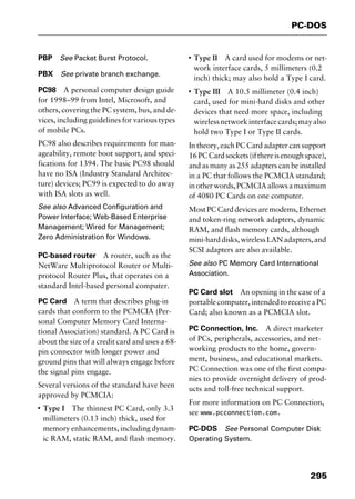 295
PC-DOS
PBP See Packet Burst Protocol.
PBX See private branch exchange.
PC98 A personal computer design guide
for 1998–99 from Intel, Microsoft, and
others, covering the PC system, bus, and de-
vices, including guidelines for various types
of mobile PCs.
PC98 also describes requirements for man-
ageability, remote boot support, and speci-
fications for 1394. The basic PC98 should
have no ISA (Industry Standard Architec-
ture) devices; PC99 is expected to do away
with ISA slots as well.
See also Advanced Configuration and
Power Interface; Web-Based Enterprise
Management; Wired for Management;
Zero Administration for Windows.
PC-based router A router, such as the
NetWare Multiprotocol Router or Multi-
protocol Router Plus, that operates on a
standard Intel-based personal computer.
PC Card A term that describes plug-in
cards that conform to the PCMCIA (Per-
sonal Computer Memory Card Interna-
tional Association) standard. A PC Card is
about the size of a credit card and uses a 68-
pin connector with longer power and
ground pins that will always engage before
the signal pins engage.
Several versions of the standard have been
approved by PCMCIA:
I
Type I The thinnest PC Card, only 3.3
millimeters (0.13 inch) thick, used for
memory enhancements, including dynam-
ic RAM, static RAM, and flash memory.
I
Type II A card used for modems or net-
work interface cards, 5 millimeters (0.2
inch) thick; may also hold a Type I card.
I
Type III A 10.5 millimeter (0.4 inch)
card, used for mini-hard disks and other
devices that need more space, including
wirelessnetworkinterfacecards;mayalso
hold two Type I or Type II cards.
In theory, each PC Card adapter can support
16PCCardsockets(ifthereisenoughspace),
and as many as 255 adapters can be installed
in a PC that follows the PCMCIA standard;
inotherwords,PCMCIAallowsamaximum
of 4080 PC Cards on one computer.
MostPCCarddevicesaremodems,Ethernet
and token-ring network adapters, dynamic
RAM, and flash memory cards, although
mini-harddisks,wirelessLANadapters,and
SCSI adapters are also available.
See also PC Memory Card International
Association.
PC Card slot An opening in the case of a
portablecomputer,intendedtoreceiveaPC
Card; also known as a PCMCIA slot.
PC Connection, Inc. A direct marketer
of PCs, peripherals, accessories, and net-
working products to the home, govern-
ment, business, and educational markets.
PC Connection was one of the first compa-
nies to provide overnight delivery of prod-
ucts and toll-free technical support.
For more information on PC Connection,
see www.pcconnection.com.
PC-DOS See Personal Computer Disk
Operating System.
2461book Page 295 Thursday, May 4, 2000 11:59 AM
Copyright © 2000 SYBEX Inc., Alameda, CA. www.sybex.com
 