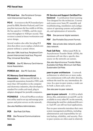 PCI local bus
296
PCI local bus See Peripheral Compo-
nent Interconnect local bus.
PCI-X A revision to the PCI standard pro-
posed by IBM, Hewlett-Packard, and Com-
paq that increases the bus width to 64 bits,
the bus speed to 133MHz, and the maxi-
mum throughput to 1GB per second. This
revision is aimed at future workstation and
server design.
Several vendors also offer hot-plug PCI
slots that allow you to replace a failed com-
ponent without a system reboot.
See also 1394; local bus; Peripheral Com-
ponent Interconnect local bus; Plug and
Play; Universal Serial Bus.
PCMCIA See PC Memory Card Interna-
tional Association.
PCMCIA slot See PC Card slot.
PC Memory Card International
Association Abbreviated PCMCIA. A
nonprofit association, formed in 1989, with
more than 320 members in the computer
and electronics industries, that developed a
standard for credit-card-sized, plug-in
adapters designed for portable computers.
PCONSOLE A Novell NetWare worksta-
tion utility used to set up and manage print
queues and print servers on the network.
See also NetWare Administrator.
PCR See Peak Cell Rate.
PCS See Personal Communications
Services.
PC Service and Support Certified Pro-
fessional A certification from Learning
Tree designed for the technician. Courses
and exams cover basic PC assembly and
troubleshooting, installation and configu-
ration of operating systems and peripher-
als, and optimization of networks.
PDA See personal digital assistant.
PDF See Portable Document Format.
PDN See private data network; public
data network.
Peak Cell Rate Abbreviated PCR. In
Asynchronous Transfer Mode (ATM), the
maximum cell rate that a specific data
source on the network can sustain.
See also Asynchronous Transfer Mode;
Available Cell Rate; Minimum Cell Rate;
Sustainable Cell Rate.
peer-to-peer architecture A network
architecture in which two or more nodes
can communicate with each other directly,
without the need for any intermediary de-
vices. In a peer-to-peer system, a node can
be both a client and a server.
See also peer-to-peer network.
peer-to-peer network A LAN in which
drives, files, and printers on each PC can be
available to every other PC on the network,
eliminating the need for a dedicated file serv-
er. Each PC can still run local applications.
Peer-to-peer networks introduce their own
system management problems, including
administration and responsibility for sys-
tem backup, reliability, and security. Peer-
to-peer systems are often used in relatively
2461book Page 296 Thursday, May 4, 2000 11:59 AM
Copyright © 2000 SYBEX Inc., Alameda, CA. www.sybex.com
 