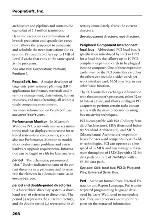 PeopleSoft, Inc.
298
architecture and pipelines and contains the
equivalent of 5.5 million transistors.
Dynamic execution (a combination of
branch prediction and speculative execu-
tion) allows the processor to anticipate
and schedule the next instructions for ex-
ecution. Pentium Pro offers up to 1MB of
Level 2 cache that runs at the same speed
as the processor.
See also Intel Corporation; Pentium;
Pentium II.
PeopleSoft, Inc. A major developer of
large enterprise resource planning (ERP)
applications for finance, materials and in-
ventory management, distribution, human
resources, and manufacturing, all within a
single computing environment.
For more information on PeopleSoft, see
www.peoplesoft.com.
Performance Monitor In Microsoft
Windows NT, a network and server moni-
toring tool that displays resource use for se-
lected system-level components; you can
also use Performance Monitor to trouble-
shoot performance problems and assess
hardware upgrade requirements. Informa-
tion can be logged to a file for later analysis.
period The . character; pronounced
“dot.” Used to indicate the name of the cur-
rent directory in a pathname and to sepa-
rate the elements in a domain name, as in
www.sybex.com.
period and double-period directories
In a hierarchical directory system, a short-
hand way of referring to directories. The
period (.) represents the current directory,
and the double period (..) represents the di-
rectory immediately above the current
directory.
See also parent directory; root directory.
Peripheral Component Interconnect
local bus Abbreviated PCI local bus. A
specification introduced by Intel in 1992
for a local bus that allows up to 10 PCI-
compliant expansion cards to be plugged
into the computer. One of these expansion
cards must be the PCI controller card, but
the others can include a video card, net-
work interface card, SCSI interface, or any
other basic function.
The PCI controller exchanges information
with the computer’s processor, either 32 or
64 bits at a time, and allows intelligent PCI
adapters to perform certain tasks concur-
rently with the main processor by using
bus-mastering techniques.
PCI is compatible with ISA (Industry Stan-
dard Architecture), EISA (Extended Indus-
try Standard Architecture), and MCA
(Microchannel Architecture) expansion
buses for backward compatibility with old-
er technologies. PCI can operate at a bus
speed of 32MHz and can manage a maxi-
mum throughput of 132MBps with a 32-bit
data path or a rate of 264MBps with a
64-bit data path.
See also 1394; local bus; PCI-X; Plug and
Play; Universal Serial Bus.
Perl Acronym formed from Practical Ex-
traction and Report Language. Perl is an in-
terpreted programming language devel-
oped by Larry Wall, used to manipulate
text, files, and processes and to print re-
ports on the extracted information.
2461book Page 298 Thursday, May 4, 2000 11:59 AM
Copyright © 2000 SYBEX Inc., Alameda, CA. www.sybex.com
 