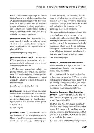 299
Personal Computer Disk Operating System
Perl is rapidly becoming the system admin-
istrator’s answer to all those problems that
a C program does not seem to fit. It does not
have the arbitrary limitations of other lan-
guages, so lines can be of any length, arrays
can be of any size, variable names can be as
long as you care to make them, and binary
data does not cause problems.
permanent swap file A swap file that,
once created, is used over and over again.
This file is used in virtual memory opera-
tions, in which hard-disk space is used in
place of RAM.
See also temporary swap file.
permanent virtual circuit Abbreviated
PVC. A permanent communications cir-
cuit, created and maintained even when no
data is being transmitted.
A PVC has no setup overhead and gives im-
proved performance for periodic transmis-
sionsthatrequireanimmediateconnection.
Packets are transferred in order over a spe-
cific path and arrive at their destination in
the same order.
See also switched virtual circuit.
permissions In a network or multiuser
environment, the ability of a user to access
certain system resources, including files and
directories. Permissions are based on the
rights given to user accounts by the system
administrator.
See also rights.
permuted index A special kind of index
used in several of the Unix system manuals.
Many of the Unix manuals treat each com-
mand on a separate page, and these pages
are not numbered continuously; they are
numbered only within each command. This
makes it easy to add or remove pages as re-
quirements change, but it can make it diffi-
cult to find specific information. The
permuted index is the solution.
Thepermutedindexhasthreecolumns.The
central column, where you start your
search, is in alphabetic order. The column
to the right lists the command that performs
the function and the section number in the
man pages where you will find a detailed
description, and the column on the left con-
tains additional keywords to help confirm
that you have found the correct entry.
See also man pages.
Personal Communications Services
Abbreviated PCS. A digital wireless com-
munications technology that includes
voice, data, and video.
PCS competes with the traditional analog
cellular phone system, but PCS’s digital tech-
nology can provide clearer voice quality, bet-
ter security through encryption, and lower
costs, as well as additional services such as
messaging, voice mail, and caller ID.
Personal Computer Disk Operating
System Abbreviated PC-DOS. The ver-
sion of the DOS operating system supplied
with PCs made by IBM.
PC-DOS and MS-DOS began as virtually
identical operating systems, with only a few
minor differences in device driver names
and file sizes, but after the release of DOS 6
(MS-DOS 6.2 and PC-DOS 6.1), the two
grew much further apart.
See also Microsoft Disk Operating System.
2461book Page 299 Thursday, May 4, 2000 11:59 AM
Copyright © 2000 SYBEX Inc., Alameda, CA. www.sybex.com
 