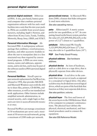 personal digital assistant
300
personal digital assistant Abbreviat-
ed PDA. A tiny, pen-based, battery-pow-
ered computer that combines personal
organization software with fax and e-mail
facilities into a unit that fits into your pock-
et. PDAs are available from several manu-
facturers, including Apple’s Newton, and
others from 3Com, Casio, Tandy, Toshiba,
Motorola, Sharp, Sony, GRiD, and AT&T.
Personal Information Manager Ab-
breviated PIM. A multipurpose software
package that combines a word processor,
database, and other accessory modules to
allow the user to manipulate data in a less
structured way than required by conven-
tional programs. A PIM can store notes,
memos, names and addresses, appoint-
ments, and to-do lists, and it may be part of
the software used in a PDA (personal digital
assistant).
Personal NetWare Novell’s peer-to-
peernetworkreplacementforNetWareLite,
released in 1994, that provides MS-DOS
and Microsoft Windows users with the abil-
ity to share files, printers, CD-ROMs, and
other resources, as well as run standard net-
work applications. Other features include
simplified network administration, in-
creased security, and a single login so that
users can view or access all network resourc-
es at once.
Personal NetWare can manage a maximum
of 50 workstations per server and a maxi-
mum of 50 servers on each network, giving
a maximum of 2500 nodes per network.
personalized menus In Microsoft Win-
dows 2000, a feature that hides infrequent-
ly used menu selections.
See also cascading menus.
peta- Abbreviated P. A metric system
prefix for one quadrillion, or 1015
. In com-
puting, based on the binary system, peta has
the value of 1,125,899,906,842,624, or the
power of 2 (250
) closest to 1 quadrillion.
petabyte Abbreviated PB. Usually
1,125,899,906,842,624 bytes (250
), but
may also refer to 1 quadrillion bytes (1015
).
PGP See Pretty Good Privacy.
physical address See hardware
address.
physical device An item of hardware,
such as a disk drive or a tape drive, that is
physically separate from other devices.
physical drive A real drive in the com-
puter that you can see or touch, as opposed
to a conceptual or logical drive. One phys-
ical drive may be divided into several logical
drives, which are parts of the hard disk that
function as if they were separate disk drives.
See also partition; volume.
physical layer The first and lowest of
the seven layers in the OSI Reference Mod-
el for computer-to-computer communica-
tions. The physical layer defines the
physical, electrical, mechanical, and func-
tional procedures used to connect the
equipment.
See also OSI Reference Model.
2461book Page 300 Thursday, May 4, 2000 11:59 AM
Copyright © 2000 SYBEX Inc., Alameda, CA. www.sybex.com
 