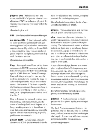301
pipeline
physical unit Abbreviated PU. The
name used in IBM’s Systems Network Ar-
chitecture (SNA) to indicate a physical de-
vice and its associated resources within the
network.
See also logical unit.
PIM See Personal Information Manager.
pin-compatible A description of a chip
or other electronic component with con-
necting pins exactly equivalent to the con-
necting pins used by a different device. With
a pin-compatible chip, you can easily up-
grade a system by replacing the older chip
with the newer version.
See also plug-compatible.
Ping Acronym formed from packet inter-
net groper. A TCP/IP command used to test
for network connectivity by transmitting a
special ICMP (Internet Control Message
Protocol) diagnostic packet to a specific
node on the network, forcing the node to
acknowledge that the packet reached the
correct destination. If the node responds,
the link is operational; if not, something is
wrong. The word ping is often used as a
verb, as in “ping that workstation to see if
it’s alive.”
Ping is designed for network testing, trou-
bleshooting, and measurement, and be-
cause of the large load it can impose on a
busy, working network, it should not be
used during normal operations, unless the
system administrator is tracing a specific
problem on the network.
ping of death A very large, specially
constructed ICMP packet that violates the
rules for packet size and content, designed
to crash the receiving computer.
See also brute-force attack; denial of ser-
vice attack; dictionary attack.
pinouts The configuration and purpose
of each pin in a multipin connector.
pipe A section of memory that can be
used by a program or a command to pass in-
formation to a second command for pro-
cessing. The information is stored in a first-
in first-out basis and is not altered during
transmission. A pipe is opened like a file
and is read from or written to in the same
way; pipes are also unidirectional in that
one pipe is used to read data and another is
used to write data.
A special form of pipe, known as a named
pipe, originated in the Unix operating sys-
tem. A named pipe allows two processes to
exchange information. This concept has
been extended in several network operating
systems as a method of interprocess commu-
nication, allowing data to be exchanged be-
tween applications running on networked
computers.
See also mailslots; named pipe; sema-
phore; shared memory; socket.
pipeline A mechanism used in micro-
processors that speeds up the processing of
instructions.
The Intel Pentium processor features two
pipelines, one for data and one for instruc-
tions, and can process two instructions per
clock cycle. A processor with two or more
pipelines is said to be superscalar.
See also superscalar.
2461book Page 301 Thursday, May 4, 2000 11:59 AM
Copyright © 2000 SYBEX Inc., Alameda, CA. www.sybex.com
 