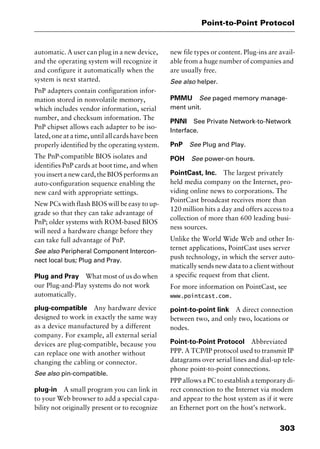 303
Point-to-Point Protocol
automatic. A user can plug in a new device,
and the operating system will recognize it
and configure it automatically when the
system is next started.
PnP adapters contain configuration infor-
mation stored in nonvolatile memory,
which includes vendor information, serial
number, and checksum information. The
PnP chipset allows each adapter to be iso-
lated, one at a time, until all cards have been
properly identified by the operating system.
The PnP-compatible BIOS isolates and
identifies PnP cards at boot time, and when
you insert a new card, the BIOS performs an
auto-configuration sequence enabling the
new card with appropriate settings.
New PCs with flash BIOS will be easy to up-
grade so that they can take advantage of
PnP; older systems with ROM-based BIOS
will need a hardware change before they
can take full advantage of PnP.
See also Peripheral Component Intercon-
nect local bus; Plug and Pray.
Plug and Pray What most of us do when
our Plug-and-Play systems do not work
automatically.
plug-compatible Any hardware device
designed to work in exactly the same way
as a device manufactured by a different
company. For example, all external serial
devices are plug-compatible, because you
can replace one with another without
changing the cabling or connector.
See also pin-compatible.
plug-in A small program you can link in
to your Web browser to add a special capa-
bility not originally present or to recognize
new file types or content. Plug-ins are avail-
able from a huge number of companies and
are usually free.
See also helper.
PMMU See paged memory manage-
ment unit.
PNNI See Private Network-to-Network
Interface.
PnP See Plug and Play.
POH See power-on hours.
PointCast, Inc. The largest privately
held media company on the Internet, pro-
viding online news to corporations. The
PointCast broadcast receives more than
120 million hits a day and offers access to a
collection of more than 600 leading busi-
ness sources.
Unlike the World Wide Web and other In-
ternet applications, PointCast uses server
push technology, in which the server auto-
matically sends new data to a client without
a specific request from that client.
For more information on PointCast, see
www.pointcast.com.
point-to-point link A direct connection
between two, and only two, locations or
nodes.
Point-to-Point Protocol Abbreviated
PPP. A TCP/IP protocol used to transmit IP
datagrams over serial lines and dial-up tele-
phone point-to-point connections.
PPP allows a PC to establish a temporary di-
rect connection to the Internet via modem
and appear to the host system as if it were
an Ethernet port on the host’s network.
2461book Page 303 Thursday, May 4, 2000 11:59 AM
Copyright © 2000 SYBEX Inc., Alameda, CA. www.sybex.com
 
