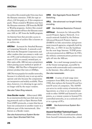 ARCNet
26
An archive file created under Unix may have
the filename extension .TAR (for tape ar-
chive), .GZ (for gzip), or .Z (for compress or
pack). Those created in Windows may have
the filename extension .ZIP from the PKZIP
or WinZip programs. Archive files created
on a Macintosh will have the filename exten-
sion .SAE or .SIT from the StuffIt program.
An Internet host that provides access to
large numbers of archive files is known as
an archive site.
ARCNet Acronym for Attached Resourc-
es Computing Network. A network avail-
able from the Datapoint Corporation and
other vendors that can connect a wide vari-
ety of PCs and workstations (up to a maxi-
mum of 255) on coaxial, twisted-pair, or
fiber-optic cable. ARCnet uses a proprietary
token-passing access method at speeds of
2.5Mbps. ARCNet Plus is Datapoint’s pro-
prietary product that runs at 20Mbps.
ARCNetwaspopularforsmallernetworks,
because it is relatively easy to set up and to
operate and also because the components
are inexpensive and widely available. These
days, however, it is showing its age and is
no longer sold by the major vendors.
See also Token Ring network.
Area Border router Abbreviated ARB.
In an internetwork that uses link state rout-
ing protocols such as Open Shortest Path
First (OSPF) protocols, a router that has at
least one connection to another router in a
different part of the internetwork. Also
known as a Border router.
See also Autonomous System Border
router; Open Shortest Path First.
ARIS See Aggregate Route-Based IP
Switching.
ARLL See advanced run-length limited
encoding.
ARP See Address Resolution Protocol.
ARPAnet Acronym for Advanced Re-
search Projects Agency Network. A re-
search network funded by the Defense
Advanced Research Projects Agency
(DARPA) to link universities and govern-
ment research agencies, originally built by
BBN, Inc., in 1969. It was the backbone
for the now huge Internet. TCP/IP proto-
cols were pioneered on ARPAnet. In 1983,
the military communications portion was
split off into the MILnet.
article An e-mail message posted to one
of the Usenet newsgroups, accessible by
anyone with a newsreader and a connection
to the Internet. Also called a post.
See also newsreader.
AS/400 A series of mid-range mini-
computers from IBM, first introduced in
1988, that replaces the System/36 and Sys-
tem/38 series of computers. The AS/400
can serve in a wide variety of network con-
figurations: as a host or an intermediate
node to other AS/400 and System/3x com-
puters, as a remote system to System/370-
controlled networks, or as a network serv-
er to a group of PCs.
ASBR See Autonomous System Bor-
der router.
Ascend Certified Technical Expert
Abbreviated ACTE. A certification scheme
from Ascend Communications, Inc., aimed
2461book Page 26 Thursday, May 4, 2000 11:59 AM
Copyright © 2000 SYBEX Inc., Alameda, CA. www.sybex.com
 