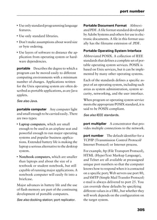 305
port number
I
Use only standard programming language
features.
I
Use only standard libraries.
I
Don’t make assumptions about word size
or byte ordering.
I
Use layers of software to distance the ap-
plication from operating system or hard-
ware dependencies.
portable Describes the degree to which a
program can be moved easily to different
computing environments with a minimum
number of changes. Applications written
for the Unix operating system are often de-
scribed as portable applications, as are Java
applets.
See also Java.
portable computer Any computer light
and small enough to be carried easily. There
are two types:
I
Laptop computers, which are small
enough to be used in an airplane seat and
powerful enough to run major operating
systems and popular business applica-
tions. Extended battery life is making the
laptop a serious alternative to the desktop
system.
I
Notebook computers, which are smaller
than laptops and about the size of a
textbook or student notebook, but still
capable of running major applications. A
notebook computer will easily fit into a
briefcase.
Major advances in battery life and the use
of flash memory are part of the continuing
development of portable computers.
See also docking station; port replicator.
Portable Document Format Abbrevi-
ated PDF. A file format standard developed
by Adobe Systems and others for use in elec-
tronic documents. A file in this format usu-
ally has the filename extension of .PDF.
Portable Operating System Interface
Abbreviated POSIX. A collection of IEEE
standards that defines a complete set of por-
table operating system services. POSIX is
based on Unix services, but it can be imple-
mented by many other operating systems.
Each of the standards defines a specific as-
pect of an operating system, including such
areas as system administration, system se-
curity, networking, and the user interface.
When program or operating system service
meets the appropriate POSIX standard, it is
said to be POSIX-compliant.
See also IEEE standards.
port multiplier A concentrator that pro-
vides multiple connections to the network.
port number The default identifier for a
TCP/IP (Transmission Control Protocol/
Internet Protocol) or Internet process.
For example, ftp (File Transport Protocol),
HTML (HyperText Markup Language),
and Telnet are all available at preassigned
unique port numbers so that the computer
knows how to respond when it is contacted
on a specific port; Web servers use port 80,
and SMTP (Simple Mail Transfer Protocol)
e-mail is always delivered to port 25. You
can override these defaults by specifying
different values in a URL, but whether they
will work depends on the configuration on
the target system.
2461book Page 305 Thursday, May 4, 2000 11:59 AM
Copyright © 2000 SYBEX Inc., Alameda, CA. www.sybex.com
 