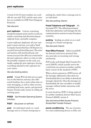 port replicator
306
A total of 65,535 port numbers are avail-
able for use with TCP, and the same num-
ber are available for UDP (User Datagram
Protocol).
See also port.
port replicator A device containing
standard computer ports used to avoid con-
stantly connecting and disconnecting pe-
ripherals from a portable computer.
A port replicator duplicates all your com-
puter’s ports and may even add a Small
Computer System Interface (SCSI) port or a
second Universal Serial Bus port. The exter-
nal monitor, full-sized keyboard, and
mouse you use in the office are connected to
the port replicator; when it is time to take
the portable computer on the road, you
simply unplug the port replicator, leaving
everything attached to the replicator for
your return.
See also docking station.
portal A large Web site that acts as a gate-
way to the Internet and may also offer
search facilities, free e-mail, online chat, in-
stant messaging, as well as other services,
including hard news, sports, and personal
finance. Portals make money by selling ad-
vertising space.
POSIX See Portable Operating System
Interface.
POST See power-on self test.
post An individual article or e-mail
message sent to a Usenet newsgroup or
mailing list, rather than a message sent to
an individual.
See also posting; Usenet.
Postal Telephone and Telegraph Ab-
breviated PTT. The official government
body that administers and manages the tele-
communications systems in many European
countries.
posting Sending an article or an e-mail
message to a Usenet newsgroup.
See also post; Usenet.
Post Office Protocol AbbreviatedPOP.
An Internet mail server protocol that
also provides an incoming mail storage
mechanism.
POP works with Simple Mail Transfer Pro-
tocol (SMTP), which actually moves the
e-mail from one system to another, and the
latest version of the standard is POP3.
When a client connects to a POP3 server, all
the messages addressed to that client are
downloaded; there is no ability to download
messages selectively. Once the messages are
downloaded, the user can delete or modify
messages without further interaction with
the server.
In some locations, POP3 is being replaced
by another standard, Internet Mail Access
Protocol (IMAP) version 4.
See also Internet Mail Access Protocol;
Simple Mail Transfer Protocol.
power conditioning The use of protec-
tive and conditioning devices to filter out
2461book Page 306 Thursday, May 4, 2000 11:59 AM
Copyright © 2000 SYBEX Inc., Alameda, CA. www.sybex.com
 